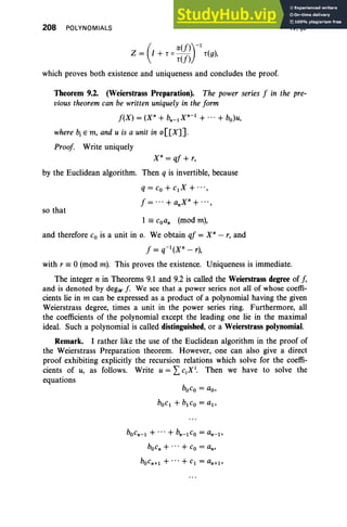 208 POLYNOMIALS
(
1X(f»)-1
Z = I + r 0 r(f) r(g),
which proves both existence and uniqueness and concludes the proof.
IV, §9
Theorem 9.2. (Weierstrass Preparation). The power series J in the pre-
vious theorem can be written uniquely in the form
J(X) = (xn + bn_1Xn-l
+ .. . + bo)u,
where b, E m, and u is a unit in o[[X]].
Proof Write uniquely
X" = qJ + r,
by the Euclidean algorithm. Then q is invertible, because
q = C
o + clX + "',
J = ... + anXn+...,
so that
1 == coan (mod m),
and therefore Co is a unit in o. We obtain qJ = X" - r, and
J = q-l(Xn - r),
with r == 0 (mod m). This proves the existence. Uniqueness is immediate.
The integer n in Theorems 9.1 and 9.2 is called the Weierstrass degree of f,
and is denoted by degwf . We see that a power series not all of whose coeffi-
cients lie in m can be expressed as a product of a polynomial having the given
Weierstrass degree, times a unit in the power series ring. Furthermore, all
the coefficients of the polynomial except the leading one lie in the maximal
ideal. Such a polynomial is called distinguished, or a Weierstrass polynomial.
Remark. I rather like the use of the Euclidean algorithm in the proof of
the Weierstrass Preparation theorem. However, one can also give a direct
proof exhibiting explicitly the recursion relations which solve for the coeffi-
cients of u, as follows. Write u = LCiX
i
• Then we have to solve the
equations
boco = ao,
bOcl + blCo = al ,
bOcn- l + .,.+ bn- l Co = an- l ,
bocn+ + Co = an'
bOcn+l + + Cl = an+l ,
 