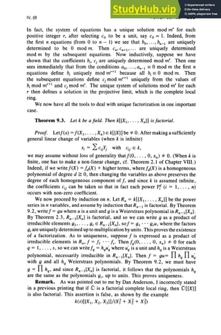 IV, §9 POWER SERIES 209
In fact, the system of equations has a unique solution mod m" for each
positive integer r, after selecting Co to be a unit, say Co = 1. Indeed, from
the first n equations (from °to n - 1) we see that bo,"" bn- 1 are uniquely
determined to be °mod m. Then Cn' Cn+1 ' • .• are uniquely determined
mod m by the subsequent equations. Now inductively, suppose we have
shown that the coefficients b.; cj are uniquely determined mod m'. Then one
sees immediately that from the conditions ao, .. ., an- 1 == °mod m the first n
equations define b, uniquely mod m,+l because all b, == °mod m. Then
the subsequent equations define cj mod m,+l uniquely from the values of
b, mod m,+l and cj mod m'. The unique system of solutions mod m' for each
r then defines a solution in the projective limit, which is the complete local
ring.
We now have all the tools to deal with unique factorization in one important
case.
Theorem 9.3. Let k be afield. Then k[[XI , ... , Xnll is factorial.
Proof. Letf(x) =f(X I> ... , Xn ) E k[[X]] be =1= 0. After making a sufficiently
general linear change of variables (when k is infinite)
Xi = L cijYj with Cij E k,
we may assume without loss of generality thatf(O, . .. , 0, xn ) =1= 0. (When k is
finite, one has to make a non-linear change, cf. Theorem 2.1 of Chapter VIII .)
Indeed , if we write f(X) =fd(X) + higher terms, where fiX) is a homogeneous
polynomial of degree d ~ 0, then changing the variables as above preserves the
degree of each homogeneous component of f, and since k is assumed infinite,
the coefficients Cij can be taken so that in fact each power Y1 (i = I, . .. , n)
occurs with non-zero coefficient.
We now proceed by induction on n. Let R; = k[[XI> . . . , Xnll be the power
series in n variables, and assume by induction that Rn- 1 is factorial. By Theorem
9.2, writef= gu where u is a unit and 9 is a Weierstrass polynomial in Rn - I[Xn] .
By Theorem 2.3, Rn-I[Xn] is factorial, and so we can write 9 as a product of
irreducible elements gl' . . . , gr E Rn- I[Xn], sof = gl ... gru, where the factors
giare uniquely determined up to multiplication by units . This proves the existence
of a factorization. As to uniqueness, suppose f is expressed as a product of
irreducible elements in Rn , f = fl ... fs· Then fiO, . . . , 0, xn ) =1= °for each
q = I, . . . , s, so we can writefq = hqu~ where u~ is a unit and hq is a Weierstrass
polynomial, necessarily irreducible in Rn-I[Xn]. Then f = gu= nhq nu~
with 9 and all hq Weierstrass polynomials. By Theorem 9.2, we must have
9 = nhq , and since s.:dXn] is factorial, it follows that the polynomials hq
are the same as the polynomials gi' up to units. This proves uniqueness.
Remark. As was pointed out to me by Dan Anderson, I incorrectly stated
in a previous printing that if .,0 is a factorial complete local ring, then cuxn
is also factorial. This assertion is false, as shown by the example
k(t)[[Xl' X2, X3]]/(X? + xi + x j)
 