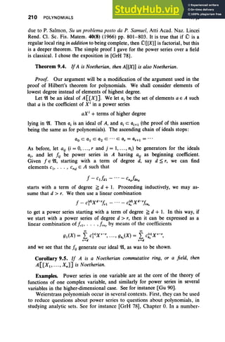 210 POLYNOMIALS IV, §9
due to P. Salmon, Su un problema posto da P. Samuel, Atti Acad. Naz. Lincei
Rend. Cl. Sc. Fis. Matern. 40(8) (1966) pp. 801-803. It is true that if c is a
regular local ring in addition to being complete, then ()[[X]] is factorial, but this
is a deeper theorem. The simple proof I gave for the power series over a field
is classical. I chose the exposition in [GrH 78].
Theorem 9.4. If A is Noetherian, then A[[X]] is also Noetherian.
Proof Our argument will be a modification of the argument used in the
proof of Hilbert's theorem for polynomials. We shall consider elements of
lowest degree instead of elements of highest degree.
Let ~ be an ideal of A [[X]]. We let aj be the set of elements a E A such
that a is the coefficient of x' in a power series
aX i
+ terms of higher degree
lying in~. Then ai is an ideal of A, and ai C Qi+l (the proof of this assertion
being the same as for polynomials). The ascending chain of ideals stops:
As before, let aij (i = 0, ... , rand j = 1, ... , n;) be generators for the ideals
aj , and let hj be power series in A having aij as beginning coefficient.
Given f E~, starting with a term of degree d, say d ~ r, we can find
elements C1 1 •• • I cnd E A such that
f - Cildl - •• • - cnJdnd
starts with a term of degree ~ d + 1. Proceeding inductively, we may as-
sume that d > r. We then use a linear combination
f - C(d)Xd-rf, - '" - C(d) xd-rf,
1 r1 ftr rn,.
to get a power series starting with a term of degree ~ d + 1. In this way, if
we start with a power series of degree d > r, then it can be expressed as a
linear combination of frl' . . . ,fmr by means of the coefficients
<Xl <Xl
gl(X) = L civ)xv-r, .. ., gnJX) = L ct)xv-r,
v=d v=d
and we see that the hjgenerate our ideal ~, as was to be shown.
Corollary 9.5. If A is a Noetherian commutative ring, or a field , then
A[[Xl , • • . , XnJ] is Noetherian.
Examples. Power series in one variable are at the core of the theory of
functions of one complex variable, and similarly for power series in several
variables in the higher-dimensional case. See for instance [Gu 90].
Weierstrass polynomials occur in several contexts. First, they can be used
to reduce questions about power series to questions about polynomials, in
studying analytic sets. See for instance [GrH 78], Chapter O. In a number-
 