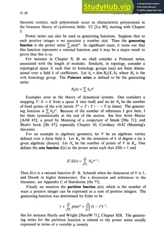 IV, §9 POWER SERIES 211
theoretic context, such polynomials occur as characteristic polynomials in
the Iwasawa theory of cyclotomic fields. Cf. [La 90J, starting with Chapter
5.
Power series can also be used as generating functions. Suppose that to
each positive integer n we associate a number a(n). Then the generating
function is the power series La(nW. In significant cases, it turns out that
this function represents a rational function , and it may be a major result to
prove that this is so.
For instance in Chapter X, §6 we shall consider a Poincare series,
associated with the length of modules. Similarly, in topology, consider a
topological space X such that its homology groups (say) are finite dimen-
sional over a field k of coefficients. Let h; = dim Hn(X, k), where H; is the
n-th homology group. The Poincare series is defined to be the generating
series
Examples arise in the theory of dynamical systems. One considers a
mapping T: X --+ X from a space X into itself, and we let N; be the number
of fixed points of the n-th iterate T" = T oT 0 • •• 0 T (n times). The generat-
ing function is LNntn. Because of the number of references I give here, I
list them systematically at the end of the section. See first Artin-Mazur
[ArM 65J; a proof by Manning of a conjecture of Smale [Ma 71J; and
Shub's book [Sh 87J, especially Chapter 10, Corollary 10.42 (Manning's
theorem).
For an example in algebraic geometry, let V be an algebraic variety
defined over a finite field k. Let K; be the extension of k of degree n (in a
given algebraic closure). Let N; be the number of points of V in Kn • One
defines the zeta function Z(t) as the power series such that Z(O) = I and
00
Z' /Z(t) = L Nntn-l
.
n=l
Then Z(t) is a rational function (F. K. Schmidt when the dimension of V is 1,
and Dwork in higher dimensions) . For a discussion and references to the
literature, see Appendix C of Hartshorne [Ha 77].
Finally we mention the partition function p(n), which is the number of
ways a positive integer can be expressed as a sum of positive integers. The
generating function was determined by Euler to be
00 00
I + L p(n)tn = TI (I - tnrl
•
n=l n=l
See for instance Hardy and Wright [HardW 71J, Chapter XIX. The generat-
ing series for the partition function is related to the power series usually
expressed in terms of a variable q, namely
 
