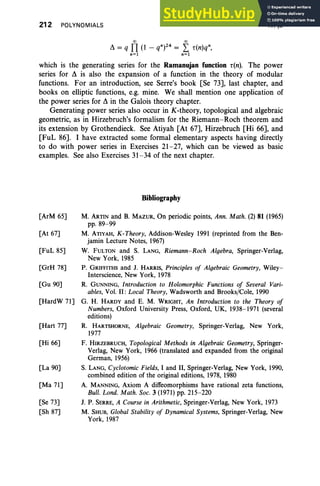 212 POLYNOMIALS
00 00
~ = q TI (1 - qn)24 = L r(n)qn,
n=l n=l
IV,§9
which is the generating series for the Ramanujan function r(n). The power
series for ~ is also the expansion of a function in the theory of modular
functions. For an introduction, see Serre's book ESe 73], last chapter, and
books on elliptic functions, e.g. mine. We shall mention one application of
the power series for ~ in the Galois theory chapter.
Generating power series also occur in K-theory, topological and algebraic
geometric, as in Hirzebruch's formalism for the Riemann-Roch theorem and
its extension by Grothendieck. See Atiyah [At 67], Hirzebruch [Hi 66], and
[FuL 86]. I have extracted some formal elementary aspects having directly
to do with power series in Exercises 21-27, which can be viewed as basic
examples. See also Exercises 31-34 of the next chapter.
Bibliography
[ArM 65]
[At 67]
[FuL 85]
[GrH 78]
[Gu 90]
[HardW 71]
[Hart 77]
[Hi 66]
[La 90]
[Ma 71]
[Se 73]
[Sh 87]
M. ARTIN and B. MAZUR, On periodic points, Ann. Math. (2) 81 (1965)
pp. 89-99
M. ATiYAH, K-Theory, Addison-Wesley 1991 (reprinted from the Ben-
jamin Lecture Notes, 1967)
W. FULTON and S. LANG, Riemann-Rock Algebra, Springer-Verlag,
New York, 1985
P. GRIFFITHS and J. HARRIS, Principles of Algebraic Geometry, Wiley-
Interscience, New York, 1978
R. GUNNING, Introduct ion to Holomorphic Functions of Several Vari-
ables, Vol. II : Local Theory, Wadsworth and Brooks/Cole, 1990
G. H. HARDY and E. M. WRIGHT, An Introduction to the Theory of
Numbers, Oxford University Press, Oxford, UK, 1938-1971 (several
editions)
R. HARTSHORNE, Algebraic Geometry, Springer-Verlag, New York,
1977
F. HIRZEBRUCH, Topological Method s in Algebraic Geometry, Springer-
Verlag, New York, 1966 (translated and expanded from the original
German, 1956)
S. LANG, Cyclotomic Fields, I and II, Springer-Verlag, New York, 1990,
combined edition of the original editions, 1978, 1980
A. MANNING, Axiom A diffeomorphisms have rational zeta functions,
Bull. Lond. Math. Soc. 3 (1971) pp. 215-220
J. P. SERRE, A Course in Arithmetic, Springer-Verlag, New York, 1973
M. SHUB, Global Stability of Dynamical Systems, Springer-Verlag, New
York, 1987
 