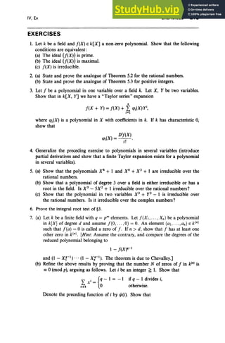IV, Ex
EXERCISES
EXERCISES 213
1. Let k be a field and f(X) E k[X] a non-zero polynomial. Show that the following
conditions are equivalent:
(a) The ideal U(X)) is prime.
(b) The ideal U(X)) is maximal.
(c) f(X) is irreducible.
2. (a) State and prove the analogue of Theorem 5.2 for the rational numbers.
(b) State and prove the analogue of Theorem 5.3 for positive integers.
3. Let f be a polynomial in one variable over a field k. Let X, Y be two variables.
Show that in k[X, Y] we have a "Taylor series" expansion
n
f(X + Y) = f(X) + L q>i(X) yi
,
i = 1
where q>i(X) is a polynomial in X with coefficients in k. If k has characteristic 0,
show that
D'i(X)
q>i(X) =- .-,- .
1.
4. Generalize the preceding exercise to polynomials in several variables (introduce
partial derivatives and show that a finite Taylor expansion exists for a polynomial
in several variables).
5. (a) Show that the polynomials X4
+ 1 and X6
+ X3
+ 1 are irreducible over the
rational numbers.
(b) Show that a polynomial of degree 3 over a field is either irreducible or has a
root in the field. Is X3
- 5X2
+ 1 irreducible over the rational numbers?
(c) Show that the polynomial in two variables X2
+ y 2
- 1 is irreducible over
the rational numbers. Is it irreducible over the complex numbers?
6. Prove the integral root test of §3.
7. (a) Let k be a finite field with q = r" elements. Let f (XI , . . . , Xn ) be a polynomial
in k[X] of degree d and assume f (O, . . . ,0) = O
. An element (al , .. . ,an) E k(n)
such that f (a) = 0 is called a zero of f . If n > d, show that f has at least one
other zero in k(n). [Hint: Assume the contrary, and compare the degrees of the
reduced polynomial belonging to
1 - f(X)q-l
and (1 - Xr1
) ... (1 - X:-1
). The theorem is due to Chevalley.]
(b) Refine the above results by proving that the number N of zeros of f in kIn) is
;: 0 (mod p), arguing as follows. Let i be an integer ~ 1. Show that
L X i = {q - 1 = -1 if q- 1 divides i,
"'ek 0 otherwise.
Denote the preceding function of i by "'(i). Show that
 