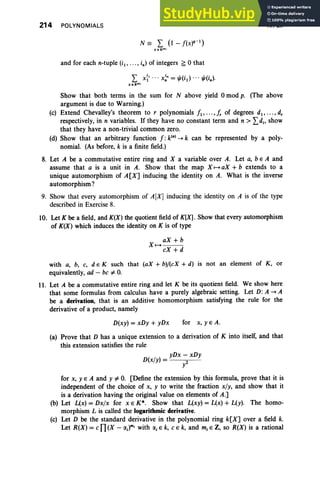 214 POLYNOMIALS
N= L (l- / (x)q- I)
xe l C"1
and for each n-tuple (iI' . .., i. ) of integers f:; 0 that
L X
:
' ...X~" = "'(iIl ... "'(i.).
xe kf
" '
IV, Ex
Show that both terms in the sum for N above yield 0 mod p. (The above
argument is due to Warning.)
(e) Extend Chevalley's theorem to r polynomials II ' ... ,f, of degrees dl , • •• , d,
respectively, in n variables. If they have no constant term and n > Ldj , show
that they have a non-trivial common zero.
(d) Show that an arbitrary function I: k(·) -> k can be represented by a poly-
nomial. (As before, k is a finite field.)
8. Let A be a commutative entire ring and X a variable over A. Let a, b E A and
assume that a is a unit in A. Show that the map X 1-+ aX + b extends to a
unique automorphism of A[X] inducing the identity on A. What is the inverse
automorphism?
9. Show that every automorphism of A[X] inducing the identity on A is of the type
described in Exercise 8.
10. Let K be a field, and K(X) the quotient field of K[X]. Show that every automorphism
of K(X) which induces the identity on K is of type
aX +b
X 1-+ - - -
eX +d
with a, b, e, d e K such that (aX + bl/(eX + d) is not an element of K , or
equivalently, ad - be i= O
.
11. Let A be a commutative entire ring and let K be its quotient field. We show here
that some formulas from calculus have a purely algebraic setting. Let D: A -> A
be a derivation, that is an additive homomorphism satisfying the rule for the
derivative of a product, namely
D(xy) = xDy + yDx for x, yEA.
(a) Prove that D has a unique extension to a derivation of K into itself, and that
this extension satisfies the rule
/
yDx - xDy
D(x y) = 2
Y
for x, yEA and y i= O. [Define the extension by this formula, prove that it is
independent of the choice of x, y to write the fraction x/y, and show that it
is a derivation having the original value on elements of A.]
(b) Let L(x) = Dxlx for x E K*. Show that L(xy) = L(x) + L(y). The homo-
morphism L is called the logarithmic derivative.
(c) Let D be the standard derivative in the polynomial ring k[X] over a field k.
Let R(X) =en(X - IXJm, with IXj E k, eE k, and mj E Z, so R(X) is a rational
 