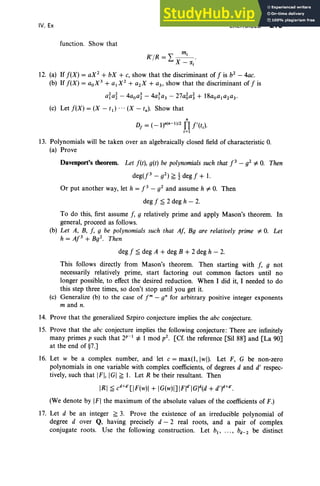 IV, Ex
function. Show that
m·
R'/R=I - '- ·
X- Clj
EXERCISES 215
12. (a) If f(X) = aX2 + bX + c, show that the discriminant of f is b2 - 4ac.
(b) If f (X ) = aoX
3 + alX
2 + a2X + a3, show that the discriminant of f is
afa~ - 4aoa~ - 4a~a3 - 27a6a~ + 18aoa,a2a3·
(c) Let f( X) = (X - tI) ... (X - tn)' Show that
n
Df
= (_1)n(n-l l/2 Il f'(tJ
i=1
13. Polynomials will be taken over an algebraically closed field of characteristic O
.
(a) Pro ve
Davenport's theorem. Let f (t), g(t) be polynomial
s such that f3 - g2 f:. O. Then
deg(f3 - g2) ~ t deg f + I.
Or put another way, let h = f3 - g2 and assume h f:. O. Then
deg f ~ 2 deg h - 2.
To do this, first assume f, 9 relatively prime and apply Mason's theorem. In
general, proceed as follows.
(b) Let A, B, f , 9 be polynomials such that Af, Bg are relatively prime f:. O. Let
h = AJ3 + Bg2. Then
deg f ~ deg A + deg B + 2 deg h - 2.
This follows directly from Mason 's theorem. Then starting with f, 9 not
necessarily relatively prime, start factoring out common factors until no
longer possible, to effect the desired reduction. When I did it, I needed to do
this step three times, so don't stop until you get it.
(c) Generalize (b) to the case of Jm- q" for arbit rary positive integer exponents
m and n.
14. Prove that the generalized Szpiro conjecture implies the abc conjecture.
15. Prove that the abc conjecture implies the following conjecture: There are infinitely
many primes p such that 2 p-1 ¥= 1 mod p2. [Cf. the reference [Sil 88] and [La 90]
at the end of §7.]
16. Let w be a complex number, and let c = max(l, [wl), Let F, G be non-zero
polynomials in one variable with complex coefficients, of degrees d and d' respec-
tively, such that In IGI ~ 1. Let R be their resultant. Then
IRI ~ C
d+d
' [ IF(w)1+ IG(w)l] Fld'IGld(d + d,)d+d'.
(We denote by IFI the maximum of the absolute values of the coefficients of F.)
17. Let d be an integer ~ 3. Pro ve the existence of an irreducible polynomial of
degree dover Q, having precisely d - 2 real roots, and a pair of complex
conjugate roots. Use the following construction. Let b, .. ., bd- 2 be distinct
 