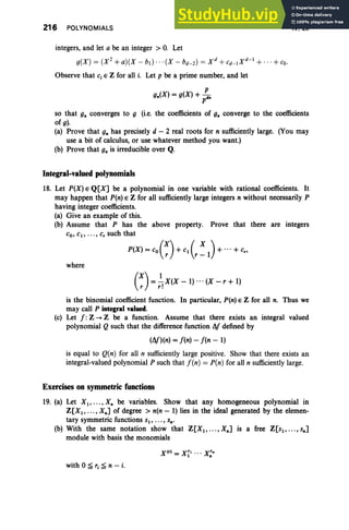 216 POLYNOMIALS
integers, and let a be an integer > O
. Let
g(X) = (X2+a)(X - bI) · · · (X - bd- 2) = X d + C
d_IX d- 1+...+co.
Observe that Cj E Z for all i. Let p be a prime number, and let
IV, Ex
so that g. converges to 9 (i.e, the coefficients of g. converge to the coefficients
of g).
(a) Prove that g. has precisely d - 2 real roots for n sufficiently large. (You may
use a bit of calculus, or use whatever method you want.)
(b) Prove that g. is irreducible over Q.
Integral-valued polynomials
18. Let P(X) E Q[XJ be a polynomial in one variable with rational coefficients. It
may happen that P(n) E Z for all sufficientlylarge integers n without necessarily P
having integer coefficients.
(a) Give an example of this.
(b) Assume that P has the above property. Prove that there are integers
Co, C1, .. . , c, such that
P(X) = co(~) + Cl ( , : 1)+ ...+ C"
where
(X)=.!-X(X _1)... (X - r + 1)
r r!
is the binomial coefficient function. In particular, P(n) E Z for all n. Thus we
may call P integral valued.
(c) Let f : Z -+ Z be a function. Assume that there exists an integral valued
polynomial Q such that the differencefunction I1f defined by
(l1f)(n) =f(n) - f(n - 1)
is equal to Q(n) for all n sufficiently large positive. Show that there exists an
integral-valued polynomial P such that f(n) = P(n) for all n sufficiently large.
Exercises on symmetricfunctions
19. (a) Let XI'" '' X. be variables. Show that any homogeneous polynomial in
Z[X1, .. . , X.J of degree> n(n - 1) lies in the ideal generated by the elemen-
tary symmetric functions sl' . .. , s•.
(b) With the same notation show that Z[X1, . .. ,X.J is a free Z[SI, .. .,S.J
module with basis the monomials
Xlr ) = X~1 ... X;"
with 0 :;;; rj :;;; n - i.
 
