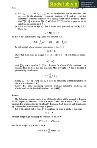 IV, Ex EXERCISES 217
(c) Let XI' " ', Xn and f l , .,. , fm be two independent sets of variables. Let
sI ' • , • , Sn be the elementary symmetric functions of X and s~, ..., s~ the
elementary symmetric functions of f (using vector vector notation). Show
that Z[X, Y] is free over Z[s, s'] with basis X(rlf(q), and the exponents (r), (q)
satisfying inequalities as in (b).
(d) Let I be an ideal in Z[s, s']. Let J be the ideal generated by I in Z[X, Y].
Show that
J II Z[s, s'] = I .
20. Let A be a commutative ring. Let t be a variable. Let
m
f(t) = I a/
i=O
and
n
g(t) = I b/
i=O
be polynomials whose constant terms are ao = bo = 1. If
f(t)g(t) = 1,
show that there exists an integer N (= (m + n)(m + n - 1)) such that any mono-
mial
with Ijrj > N is equal to O. [Hint : Replace the a's and b's by variables. Use
Exercise 19(b) to show that any monomial M(a) of weight> N lies in the ideal I
generated by the elements
k
Ck = I aibk- i
i=O
(letting ao = bo = 1). Note that Ck is the k-th elementary symmetric function of
the m + n variables (X, f).]
[Note : For some interesting contexts involving symmetric functions, see
Cartier's talk at the Bourbaki Seminar, 1982-1983.]
.A.-rings
The following exercises start a train of thought which will be pursued in Exercise
33 of Chapter V; Exercises 22-24 of Chapter XVIII; and Chapter XX, §3. These
originated to a large extent in Hirzebruch's Riemann-Roch theorem and its extension
by Grothendieck who defined l -rings in general.
Let K be a commutative ring. By A.-operations we mean a family of mappings
li:K-+K
for each integer i ~ 0 satisfying the relations for all x E K :
and for all integers n ~ 0, and x, y E K,
n
In(x + y) = I l i(X)ln-i (y).
i=O
 