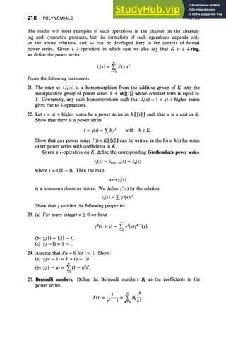 218 POLYNOMIALS IV, Ex
The reader will meet examples of such operations in the chapter on the alternat-
ing and symmetric products, but the formalism of such operations depends only
on the above relations, and so can be developed here in the context of formal
power series. Given a A
-operation, in which case we also say that K is a loring,
we define the power series
00
A,(x)= L }8x)ti.
i: O
Prove the following statements.
21. The map x,-d,(x) is a homomorphism from the additive group of K into the
multiplicative group of power series I + tK[[t]] whose constant term is equal to
1. Conversely, any such homomorphism such that A.,(x) = 1 + xt + higher terms
gives rise to A.-operations.
22. Let s = at + higher terms be a power series in K[[t]] such that a is a unit in K.
Show that there is a power series
with biE K.
Show that any power series f(t) E K[[t]] can be written in the form h(s)for some
other power series with coefficients in K.
Given a ).-operation on K, define the corresponding Grothendieck power series
y,(x) = A.t/(l -')(x) = A.s(x)
where s = t/(I - r), Then the map
X f-+ y,(x)
is a homomorphism as before. We define 'l'i(X) by the relation
y,(x) = L: 'l'i(X)ti.
Show that l' satisfies the following properties.
23. (a) For every integer n ~ 0 we have
"
'l'"(x + Y) = L yi(X)y"- i(y).
i=O
(b) 1',(1) = 1/(1 - t).
(c) 1',( -1) = 1 - 1.
24. Assume that A.iU= 0 for i > 1. Show :
(a) y,(u - 1) = 1 + (u - l)t.
00
(b) 1',(1 - u) = L (1 - U)iti.
i = O
25. Bernoulli numbers. Define the Bernoulli numbers Bk as the coefficients in the
power series
t 00 tk
F(t) = -,- = L Bk k f
•
e - I k:O •
 