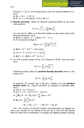 IV, Ex EXERCISES 219
Of course, e' = I t"In! is the standard power series with rational coefficients lin!.
Prove :
(a) Bo = I, BI = -!, B2 = !.
(b) F(-t) = t + F(t), and Bk = 0 if k is odd #-1.
26. Bernoulli polynomials. Define the Bernoul1i polynomials Bk(X) by the power
series expansion
te'X 00 tk
F(t, X) = - , - = I Bk(X) -ki
'
e - I k=O .
It is clear that Bk = Bk(O), so the Bernoul1i numbers are the constant terms of the
Bernoul1i polynomials. Prove :
(a) Bo(X) = I, BI(X) = X -1, B2(X) = x2
- X + i.
(b) For each positive integer N,
N -l (X+ a)
Bk(X) = N k-I
I B, - - .
0=0 N
(c) Bk(X) = xk -1kXk-1 + lower terms.
tk
(d) F(t, X + I) - F(t, X) = te" = tI x:k!'
(e) Bk(X + I) - Bk(X) = kXk-1 for k ~ 1.
27. Let N be a positive integer and let f be a function on ZINZ. Form the power
series
N-I te(O+X),
FAt, X) = I f(a) -N-'- .
0=0 e - I
Following Leopoldt, define the generalized Bernoulli polynomials relative to the
function f by
In particular, the constant term of Bk.j(X) is defined to be the generalized
Bernoulli number Bk.j = Bk,f(O) introduced by Leopoldt in cyclotomic fields.
Prove:
(a) Fj(t, X + k) = ek'Fj(t, X).
(b) Fj(t, X + N) - Fj(t, X) = (eN' - I)Fj(t, X) .
I N-I
(c) k[Bk,f(X + N) - Bk.j(X)] = o~o f(a)(a + X)k-1.
(d) Bk.j(X) = i~ G)Bi,jX
n
-
i
= Bk,f + kBk-l,fX + ...+ kBl,jXk-1
+ BO,fXk.
Note. The exercises on Bernoulli numbers and polynomials are designed not
only to give examples for the material in the text, but to show how this material
leads into major areas of mathematics : in topology and algebraic geometry centering
 