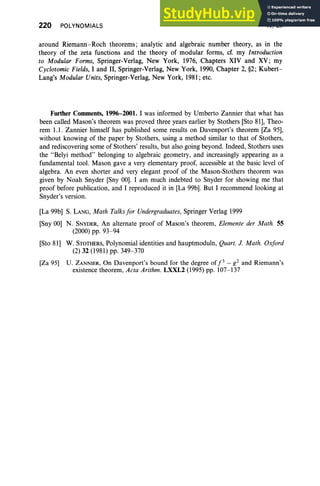 220 POLYNOMIALS IV, Ex
around Riemann-Roch theorems; analytic and algebraic number theory, as in the
theory of the zeta functions and the theory of modular forms, cf. my Introduction
to Modular Forms, Springer-Verlag, New York, 1976, Chapters XIV and XV; my
Cyclotomic Fields, I and II, Springer-Verlag, New York, 1990, Chapter 2, §2; Kubert-
Lang's Modular Units, Springer-Verlag, New York, 1981 ; etc.
Further Comments, 1996-2001. I was informed by Umberto Zannier that what has
been called Mason's theorem was proved three years earlier by Stothers [Sto 81], Theo-
rem 1.1. Zannier himself has published some results on Davenport's theorem [Za 95],
without knowing of the paper by Stothers, using a method similar to that of Stothers,
and rediscovering some of Stothers' results, but also going beyond. Indeed, Stothers uses
the "Belyi method" belonging to algebraic geometry, and increasingly appearing as a
fundamental tool. Mason gave a very elementary proof, accessible at the basic level of
algebra. An even shorter and very elegant proof of the Mason-Stothers theorem was
given by Noah Snyder [Sny 00]. I am much indebted to Snyder for showing me that
proof before publication, and I reproduced it in [La 99b]. But I recommend looking at
Snyder's version.
[La 99b] S. LANG, Math Talksfor Undergraduates, Springer Verlag 1999
[Sny 00] N. SNYDER, An alternate proof of Mason's theorem, Elemente der Math. 55
(2000) pp. 93-94
[Sto 81] W. STOTHERS, Polynomial identities and hauptmoduln, Quart. 1. Math. Oxford
(2) 32 (1981) pp. 349- 370
[Za 95] U. ZANNIER, On Davenport's bound for the degree of/3 - g 2 and Riemann's
existence theorem, Acta Arithm. LXXI.2 (1995) pp. 107-137
 