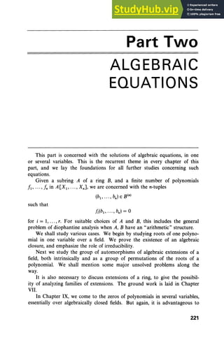 Part Two
ALGEBRAIC
EQUATIONS
This part is concerned with the solutions of algebraic equations, in one
or several variables. This is the recurrent theme in every chapter of this
part, and we lay the foundations for all further studies concerning such
equations.
Given a subring A of a ring B, and a finite number of polynomials
f1' ... , fn in A[X1, ... , XnJ, we are concerned with the n-tuples
(b1
, .. . , bn
) E B(n)
such that
for i = 1, .. ., r. For suitable choices of A and B, this includes the general
problem of diophantine analysis when A, B have an "arithmetic" structure.
We shall study various cases. We begin by studying roots of one polyno-
mial in one variable over a field. We prove the existence of an algebraic
closure, and emphasize the role of irreducibility.
Next we study the group of automorphisms of algebraic extensions of a
field, both intrinsically and as a group of permutations of the roots of a
polynomial. We shall mention some major unsolved problems along the
way.
It is also necessary to discuss extensions of a ring, to give the possibil-
ity of analyzing families of extensions. The ground work is laid in Chapter
VII.
In Chapter IX, we come to the zeros of polynomials in several variables,
essentially over algebraically closed fields. But again, it is advantageous to
221
 