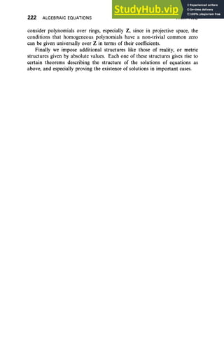 222 ALGEBRAIC EQUATIONS PART TWO
consider polynomials over rings, especially Z, since in projective space, the
conditions that homogeneous polynomials have a non-trivial common zero
can be given universally over Z in terms of their coefficients.
Finally we impose additional structures like those of reality, or metric
structures given by absolute values. Each one of these structures gives rise to
certain theorems describing the structure of the solutions of equations as
above, and especially proving the existence of solutions in important cases.
 