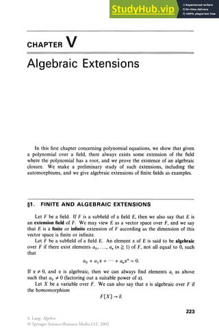 CHAPTER V
Algebraic Extensions
In this first chapter concerning polynomial equations, we show that given
a polynomial over a field, there always exists some extension of the field
where the polynomial has a root, and we prove the existence of an algebraic
closure. We make a preliminary study of such extensions, including the
automorphisms, and we give algebraic extensions of finite fields as examples.
§1. FINITE AND ALGEBRAIC EXTENSIONS
Let F be a field. If F is a subfield of a field E, then we also say that E is
an extension field of F. We may view E as a vector space over F, and we say
that E is a finite or infinite extension of F according as the dimension of this
vector space is finite or infinite.
Let F be a subfield of a field E. An element (I( of E is said to be algebraic
over F if there exist elements ao, ... , an (n ~ 1) of F, not all equal to 0, such
that
If (I( ¥- 0, and (I( is algebraic, then we can always find elements a, as above
such that ao ¥- °(factoring out a suitable power of (I().
Let X be a variable over F. We can also say that (I( is algebraic over F if
the homomorphism
F[X] -. E
223
S. Lang, Algebra
© Springer Science+Business Media LLC 2002
 