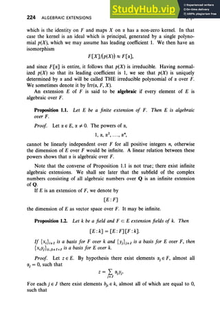 224 ALGEBRAIC EXTENSIONS V, §1
which is the identity on F and maps X on ex has a non-zero kernel. In that
case the kernel is an ideal which is principal, generated by a single polyno-
mial p(X), which we may assume has leading coefficient 1. We then have an
isomorphism
F[X]/(p(X)) ~ F[ex],
and since F[ex] is entire, it follows that p(X) is irreducible. Having normal-
ized p(X) so that its leading coefficient is 1, we see that p(X) is uniquely
determined by ex and will be called THE irreducible polynomial of ex over F.
We sometimes denote it by Irr(ex, F, X).
An extension E of F is said to be algebraic if every element of E is
algebraic over F.
Proposition 1.1. Let E be a finite extension of F. Then E is algebraic
over F.
Proof. Let ex E E, ex ¥= 0. The powers of ex,
cannot be linearly independent over F for all positive integers n, otherwise
the dimension of E over F would be infinite. A linear relation between these
powers shows that ex is algebraic over F.
Note that the converse of Proposition 1.1 is not true; there exist infinite
algebraic extensions. We shall see later that the subfield of the complex
numbers consisting of all algebraic numbers over Q is an infinite extension
ofQ.
If E is an extension of F, we denote by
[E:F]
the dimension of E as vector space over F. It may be infinite.
Proposition 1.2. Let k be a field and FeE extension fields of k. Then
[E :k] = [E :F] [F :k].
If {Xi}iel is a basis for F over k and {Yj}jeJ is a basis for E over F, then
{XiYj}(i.j)el xJ is a basis for E over k.
Proof. Let Z E E. By hypothesis there exist elements exj E F, almost all
exj = 0, such that
For each j E J there exist elements bji E k, almost all of which are equal to 0,
such that
 