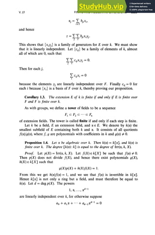 V, §1
and hence
FINITE AND ALGEBRAIC EXTENSIONS 225
This shows that {XiYj} is a family of generators for E over k. We must show
that it is linearly independent. Let {ciJ be a family of elements of k, almost
all of which are 0, such that
Then for each j,
because the elements Yj are linearly independent over F, Finally cij = 0 for
each i because {x.] is a basis of F over k, thereby proving our proposition.
Corollary 1.3. The extension E of k is finite if and only if E is finite over
F and F is finite over k.
As with groups, we define a tower of fields to be a sequence
r, C F2 C ' " C t;
of extension fields. The tower is called finite if and only if each step is finite.
Let k be a field, E an extension field, and a E E. We denote by k(a) the
smallest subfield of E containing both k and a. It consists of all quotients
f(a)/g(a), where f, 9 are polynomials with coefficients in k and g(a) i=O.
Proposition 1.4. Let a be algebraic over k. Then k(a) = k[a], and k(a) is
finite over k. The degree [k(a): k] is equal to the degree of Irrt«, k, X).
Proof. Let p(X) = Irr(a, k, X). Let f(X) E k[X] be such that f(a) i=O.
Then p(X) does not divide f(X), and hence there exist polynomials g(X),
h(X) E k[X] such that
g(X)p(X) + h(X)f(X) = 1.
From this we get h(a)f(a) = 1, and we see that f(a) is invertible in k[a].
Hence k[a] is not only a ring but a field, and must therefore be equal to
k(a). Let d = deg p(X). The powers
1, a, ... , ad
-
l
are linearly independent over k, for otherwise suppose
ao + ala + ... + ad_lad-l = 0
 