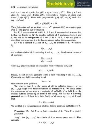 226 ALGEBRAIC EXTENSIONS V, §1
with a, E k, not all a, = O
. Let g(X) = ao + ... + ad-I X d-I. Then g =F 0 and
g(lX) = O. Hence p(X) divides g(X), contradiction. Finally, let f(lX) E k[IX],
where f(X) E k[X]. There exist polynomials q(X), r(X) E k[X] such that
deg r < d and
f(X) = q(X)p(X) + r(X).
Then f(lX) = r(IX), and we see that 1,IX, • ••, IX
d-1
generate k[lX] as a vector space
over k. This proves our proposition.
Let E, F be extensions of a field k. If E and F are contained in some field
L then we denote by EF the smallest subfield of L containing both E and
F, and call it the compositum of E and F, in L. If E, F are not given as
embedded in a common field L, then we cannot define the compositum.
Let k be a subfield of E and let lXI ' .. ., IXn be elements of E. We denote
by
k(IXI, ... , IXn)
the smallest subfield of E containing k and lXI' ... , IXn' Its elements consist of
all quotients
f(IX I, , IXn)
g(IXI , , IXn)
where f, g are polynomials in n variables with coefficients in k, and
Indeed, the set of such quotients forms a field containing k and IX I,···, IXn'
Conversely, any field containing k and
must contain these quotients.
We observe that E is the union of all its subfields k(IXI, .. . , IXn) as
(IXI , ••• , IXn) ranges over finite subfamilies of elements of E. We could define
the compositum of an arbitrary subfamily of subfields of a field L as the
smallest subfield containing all fields in the family. We say that E is finitely
generated over k if there is a finite family of elements IXI, ••• , IXn of E such
that
E = k(IXI, ... , IXn)'
We see that E is the compositum of all its finitely generated subfields over k.
Proposition 1.5. Let E be a finite extension of k. Then E is finitely
generated.
Proof Let {IXI' ... , IXn} be a basis of E as vector space over k. Then
certainly
 