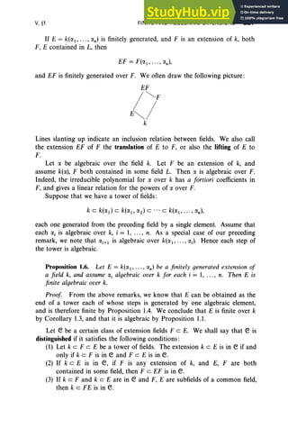 V, §1 FINITE AND ALGEBRAIC EXTENSIONS 227
If E = k(a), ... , an) is finitely generated, and F is an extension of k, both
F, E contained in L, then
and EF is finitely generated over F. We often draw the following picture:
EF
/~F
E~/
k
Lines slanting up indicate an inclusion relation between fields. We also call
the extension EF of F the translation of E to F, or also the lifting of E to
F.
Let a be algebraic over the field k. Let F be an extension of k, and
assume k(a), F both contained in some field L. Then a is algebraic over F.
Indeed, the irreducible polynomial for a over k has a fortiori coefficients in
F, and gives a linear relation for the powers of a over F.
Suppose that we have a tower of fields:
each one generated from the preceding field by a single element. Assume that
each ai is algebraic over k, i = 1, ... , n. As a special case of our preceding
remark, we note that ai+) is algebraic over k(a), ... , a;). Hence each step of
the tower is algebraic.
Proposition 1.6. Let E = k(a), ... , an) be a finitely generated extension of
a field k, and assume «, algebraic over k for each i = 1, ... , n. Then E is
finite algebraic over k.
Proof. From the above remarks, we know that E can be obtained as the
end of a tower each of whose steps is generated by one algebraic element,
and is therefore finite by Proposition 1.4. We conclude that E is finite over k
by Corollary 1.3, and that it is algebraic by Proposition 1.1.
Let e be a certain class of extension fields FeE. We shall say that e is
distinguished if it satisfies the following conditions:
(1) Let k cz F c E be a tower of fields. The extension k c E is in e if and
only if keF is in e and FeE is in e.
(2) If k c E is in e, if F is any extension of k, and E, F are both
contained in some field, then F c EF is in e.
(3) If k cz F and k c E are in e and F, E are subfields of a common field,
then k c FE is in e.
 