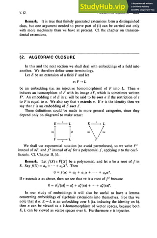 V, §2 ALGEBRAIC CLOSURE 229
Remark. It is true that finitely generated extensions form a distinguished
class, but one argument needed to prove part of (1) can be carried out only
with more machinery than we have at present. Cf. the chapter on transcen-
dental extensions,
§2. ALGEBRAIC CLOSURE
In this and the next section we shall deal with embeddings of a field into
another. We therefore define some terminology.
Let E be an extension of a field F and let
CT: F -. L
be an embedding (i.e. an injective homomorphism) of F into L. Then CT
induces an isomorphism of F with its image CTF, which is sometimes written
Fa. An embedding r of E in L will be said to be over CT if the restriction of r
to F is equal to a. We also say that r extends CT. If CT is the identity then we
say that r is an embedding of E over F.
These definitions could be made in more general categories, since they
depend only on diagrams to make sense:
E--:'-L
mi
F
We shall use exponential notation (to avoid parentheses), so we write F U
instead of CTF, and fU instead of CTf for a polynomial f, applying (J to the coef-
ficients. cr. Chapter II, §5.
Remark. Let f(X) E F[X] be a polynomial, and let a be a root of f in
E. Say f(X) = ao + ...+ a.X". Then
o=f(a) = ao + ala + ... + anan.
If r extends (J as above, then we see that ra is a root of fa because
0= r(j(a)) = ag + af(ra) + ... + a:(ra)".
In our study of embeddings it will also be useful to have a lemma
concerning embeddings of algebraic extensions into themselves. For this we
note that if CT: E -. L is an embedding over k (i.e. inducing the identity on k),
then CT can be viewed as a k-homomorphism of vector spaces, because both
E, L can be viewed as vector spaces over k. Furthermore CT is injective.
 