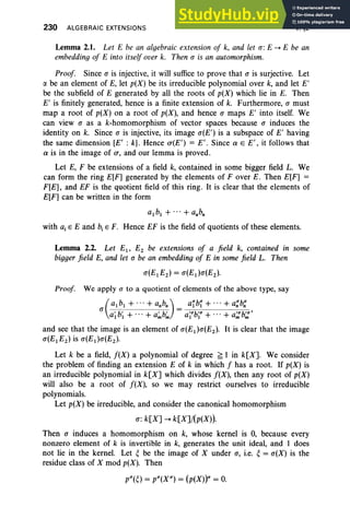 230 ALGEBRAIC EXTENSIONS V, §2
Lemma 2.1. Let E be an algebraic extension of k, and let CT: E --+ E be an
embedding of E into itself over k. Then CT is an automorphism.
Proof Since CT is injective, it will suffice to prove that CT is surjective. Let
IY. be an element of E, let p(X) be its irreducible polynomial over k, and let E'
be the subfield of E generated by all the roots of p(X) which lie in E. Then
E' is finitely generated, hence is a finite extension of k. Furthermore, CT must
map a root of p(X) on a root of p(X), and hence CT maps E' into itself. We
can view CT as a k-homomorphism of vector spaces because CT induces the
identity on k. Since CT is injective, its image CT(E') is a subspace of E' having
the same dimension [E' : k]. Hence (J"(E') = E' . Since a E E', it follows that
a is in the image of (J", and our lemma is proved.
Let E, F be extensions of a field k, contained in some bigger field L. We
can form the ring E[F] generated by the elements of F over E. then E[F] =
F[E], and EF is the quotient field of this ring. It is clear that the elements of
E[F] can be written in the form
a.b, + ...+ a.b;
with aj E E and b, E F. Hence EF is the field of quotients of these elements.
Lemma 2.2. Let Ei - E2 be extensions of a field k, contained in some
bigger field E, and let CT be an embedding of E in some field L. Then
CT(E1 E2 ) = CT(E1 )CT(E2 )·
Proof We apply CT to a quotient of elements of the above type, say
(
a1 b1 + + anbn) afbf + + a~b~
CT a~ b; + + a~b~ = a~ub~u + + a;:b;:'
and see that the image is an element of CT(E1 )CT(E2 ). It is clear that the image
CT(E1E2 ) is CT(E1)CT(E2 ).
Let k be a field, f(X) a polynomial of degree ~ 1 in k[X]. We consider
the problem of finding an extension E of k in which f has a root. If p(X) is
an irreducible polynomial in k[X] which divides f(X), then any root of p(X)
will also be a root of f(X), so we may restrict ourselves to irreducible
polynomials.
Let p(X) be irreducible, and consider the canonical homomorphism
CT: k[X] --+ k[X]/(p(X)).
Then CT induces a homomorphism on k, whose kernel is 0, because every
nonzero element of k is invertible in k, generates the unit ideal, and 1 does
not lie in the kernel. Let ebe the image of X under CT, i.e. e= CT(X) is the
residue class of X mod p(X). Then
pU(e) = pU(XU) = (p(X))u = 0.
 