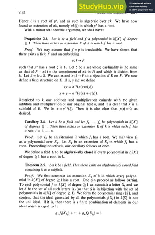 V. §2 ALGEBRAIC CLOSURE 231
Hence ~ is a root of p", and as such is algebraic over ak. We have now
found an extension of ok, namely uk(~) in which p" has a root.
With a minor set-theoretic argument, we shall have:
Proposition 2.3. Let k be a field and f a polynomial in k[X] of degree
f; 1. Then there exists an extension E of k in which f has a root.
Proof. We may assume that f = p is irreducible. We have shown that
there exists a field F and an embedding
rr: k --+ F
such that p" has a root ~ in F. Let S be a set whose cardinality is the same
as that of F - ak (= the complement of ok in F) and which is disjoint from
k. Let E = k u S. We can extend rr: k --+ F to a bijection of Eon F. We now
define a field structure on E. If x, Y E E we define
xy = u-1(u(x)u(y)),
x + Y = u- 1(u(x)
+ u(y)).
Restricted to k, our addition and multiplication coincide with the given
addition and multiplication of our original field k, and it is clear that k is a
subfield of E. We let o: = u-1
(~). Then it is also clear that p(rx) = 0, as
desired.
Corollary 2.4. Let k be a field and let fl' .. ., In be polynomials in k[X]
of degrees f; 1. Then there exists an extension E of k in which each /; has
a root, i = 1, ... , n.
Proof. Let E1 be an extension in which fl has a root. We may view f2
as a polynomial over Ei - Let E2 be an extension of E1 in which f2 has a
root. Proceeding inductively, our corollary follows at once.
We define a field L to be algebraically closed if every polynomial in L[X]
of degree f; 1 has a root in L.
Theorem 2.5. Let k be afield. Then there exists an algebraically closedfield
containing k as a subfield.
Proof. We first construct an extension E1 of k in which every polyno-
mial in k[X] of degree f; 1 has a root. One can proceed as follows (Artin).
To each polynomial f in k[X] of degree f; 1 we associate a letter Xf and we
let S be the set of all such letters Xf (so that S is in bijection with the set of
polynomials in k[X] of degree f; 1). We form the polynomial ring k[S], and
contend that the ideal generated by all the polynomials f(Xf ) in k[S] is not
the unit ideal. If it is, then there is a finite combination of elements in our
ideal which is equal to 1:
gt!l(Xf) + ... + gnfn(XfJ = 1
 