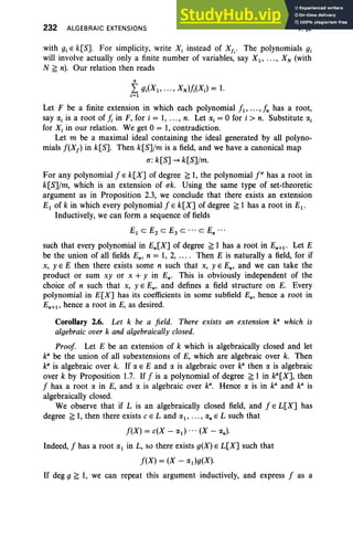 232 ALGEBRAIC EXTENSIONS V,§2
with gj E k[S]. For simplicity, write X, instead of Xfi' The polynomials gj
will involve actually only a finite number of variables, say XI' ... , XN (with
N ~ n). Our relation then reads
n
L gj(X I , · .. ,XN}};(XJ = 1.
i=1
Let F be a finite extension in which each polynomial JI'...,In has a root,
say a, is a root of }; in F, for i = 1, ... , n. Let a, = 0 for i > n. Substitute «,
for Xi in our relation. We get 0 = 1, contradiction.
Let m be a maximal ideal containing the ideal generated by all polyno-
mials J(Xf } in k[S]. Then k[S]/m is a field, and we have a canonical map
u:k[S] -. k[S]/m.
For any polynomial J E k[X] of degree ~ 1, the polynomial f" has a root in
k[S]/m, which is an extension of ak. Using the same type of set-theoretic
argument as in Proposition 2.3, we conclude that there exists an extension
EI of k in which every polynomial J E k[X] of degree ~ 1 has a root in EI •
Inductively, we can form a sequence of fields
EI
c E2
C E3
C ... c En ...
such that every polynomial in En[X] of degree ~ 1 has a root in En+1 ' Let E
be the union of all fields En' n = 1, 2, ... . Then E is naturally a field, for if
x, y E E then there exists some n such that x, y E En' and we can take the
product or sum xy or x + y in En. This is obviously independent of the
choice of n such that x, y E En, and defines a field structure on E. Every
polynomial in E[X] has its coefficients in some subfield En, hence a root in
En+1 , hence a root in E, as desired.
Corollary 2.6. Let k be a field. There exists an extension ka
which is
algebraic over k and algebraically closed.
Proof Let E be an extension of k which is algebraically closed and let
ka
be the union of all subextensions of E, which are algebraic over k. Then
ka
is algebraic over k. If rx E E and a is algebraic over ka
then rx is algebraic
over k by Proposition 1.7. If J is a polynomial of degree ~ 1 in ka[X], then
J has a root rx in E, and rx is algebraic over k". Hence a is in k: and ka
is
algebraically closed.
We observe that if L is an algebraically closed field, and J E L[X] has
degree ~ 1, then there exists c ELand rxl , ... , rxn E L such that
J(X} = c(X - rxt> ... (X - rxn) .
Indeed, J has a root rxl in L, so there exists g(X} EL[X] such that
J(X) = (X - rxt>g(X).
If deg g ~ 1, we can repeat this argument inductively, and express J as a
 