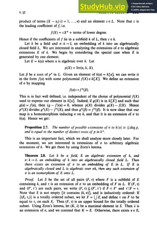 V,§2 ALGEBRAIC CLOSURE 233
product of terms (X - oej) (i = 1, ... , n) and an element c E L. Note that c is
the leading coefficient of f, i.e.
f(X) = cxn
+ terms of lower degree.
Hence if the coefficients of f lie in a subfield k of L, then c E k.
Let k be a field and 0': k --.L an embedding of k into an algebraically
closed field L. We are interested in analyzing the extensions of 0' to algebraic
extensions E of k. We begin by considering the special case when E is
generated by one element.
Let E = k(oe) where oe is algebraic over k. Let
p(X) = Irrte, k, X).
Let P be a root of v" in L. Given an element of k(oe) = k[oe], we can write it
in the form f(oe) with some polynomial f(X) E k[X]. We define an extension
of 0' by mapping
f(oe) 1-4 j"W).
This is in fact well defined, i.e. independent of the choice of polynomial f(X)
used to express our element in k[oe]. Indeed, if g(X) is in k[X] and such that
g(oe) = f(oe), then (g - f)(oe) = 0, whence p(X) divides g(X) - f(X). Hence
p"(X) divides g"(X) - j"(X), and thus g"(P) = j"(P). It is now clear that our
map is a ·homomorphism inducing 0' on k, and that it is an extension of 0' to
k(oe). Hence we get:
Proposition 2.7. The number ofpossible extensions of 0' to k(rx.) is ~deg p,
and is equal to the number ofdistinct roots of p in k",
This is an important fact, which we shall analyze more closely later. For
the moment, we are interested in extensions of 0' to arbitrary algebraic
extensions of k. We get them by using Zorn's lemma.
Theorem 2.8. Let k be a field, E an algebraic extension of k, and
0': k --.L an embedding of k into an algebraically closed field L. Then
there exists an extension of 0' to an embedding of E in L. If E is
algebraically closed and L is algebraic over ak, then any such extension of
0' is an isomorphism of E onto L.
Proof. Let S be the set of all pairs (F, r) where F is a subfield of E
containing k, and r is an extension of 0' to an embedding of F in L. If (F, r)
and (F', r') are such pairs, we write (F, r) ~ (F', r') if Fe F' and -r'IF = r,
Note that S is not empty [it contains (k,0')], and is inductively ordered: If
{(Fj, -rj)} is a totally ordered subset, we let F = UFj and define r on F to be
equal to t j on each Fj. Then (F, r) is an upper bound for the totally ordered
subset. Using Zorn's lemma, let (K, A.) be a maximal element in S. Then A. is
an extension of 0', and we contend that K = E. Otherwise, there exists oe E E,
 