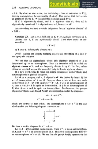 234 ALGEBRAIC EXTENSIONS V,§2
ex ¢ K. By what we saw above, our embedding Ie has an extension to K(ex),
thereby contradicting the maximality of (K, ),). This proves that there exists
an extension of a to E. We denote this extension again by a.
If E is algebraically closed, and L is algebraic over ok, then aE is
algebraically closed and L is algebraic over ali, hence L = ali.
As a corollary, we have a certain uniqueness for an "algebraic closure" of
a field k.
Corollary 2.9. Let k be a field and let E, E' be algebraic extensions oj k.
Assume that E, E' are algebraically closed. Then there exists an iso-
morphism
r :E~E'
oj E onto E' inducing the identity on k.
Proof Extend the identity mapping on k to an embedding of E into E'
and apply the theorem.
We see that an algebraically closed and algebraic extension of k is
determined up to an isomorphism. Such an extension will be called an
algebraic closure of k, and we frequently denote it by k". In fact, unless
otherwise specified, we use the symbol ka
only to denote algebraic closure.
It is now worth while to recall the general situation of isomorphisms and
automorphisms in general categories.
Let (i be a category, and A, B objects in (1. We denote by Iso(A, B) the
set of isomorphisms of A on B. Suppose there exists at least one such
isomorphism a: A ~ B, with inverse a-I : B ~ A. If qJ is an automorphism of
A, then a 0 tp: A ~ B is again an isomorphism. If ljJ is an automorphism of
B, then ljJ 0 a: A ~ B is again an isomorphism. Furthermore, the groups
of automorphisms Aut(A) and Aut(B) are isomorphic, under the mappings
qJ1-+ a 0 qJ 0 a-I,
a-I 0 ljJ 0 a +-IljJ,
which are inverse to each other. The isomorphism a 0 qJ 0 a-I is the one
which makes the following diagram commutative:
A----+ B
o
We have a similar diagram for a-I 0 ljJ 0 a.
Let r: A ~ B be another isomorphism. Then r-I
0 a is an automorphism
of A, and r 0 a-I is an automorphism of B. Thus two isomorphisms differ by
an automorphism (of A or B). We see that the group Aut(B) operates on the
 