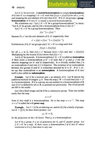10 GROUPS I, §2
Let G, G' be monoids. A monoid-homomorphism(or simply homomorphism)
of G into G' is a mappingf:G --+ G' such thatf(xy) = f(x)f(y) for all x, y E G,
and mapping the unit element of G into that of G'. If G, G' are groups, a group-
homomorphism of G into G' is simply a monoid-homomorphism.
We sometimes say: "Let f: G --+ G' be a group-homomorphism" to mean:
"Let G, G' be groups, and letfbe a homomorphism from G into G'."
Letf: G --+ G' be a group-homomorphism. Then
f(x- I ) = f(X)-1
because if e, e' are the unit elements of G, G' respectively, then
e' = f(e) = f(xx- I
) = f(x)f(x- I
) .
Furthermore, if G, G' are groups andf: G --+ G' is a map such that
f(xy) = f(x)f(y)
for all x, y in G, then f(e) = e' because f(ee) = f(e) and also = f(e)f(e).
Multiplying by the inverse off(e) shows thatf(e) = e'.
Let G, G' be monoids. A homomorphismf: G --+ G' is called an isomorphism
if there exists a homomorphism g: G' --+ G such that f og and 9 0 f are the
identity mappings (in G' and G respectively). It is trivially verified that f is
an isomorphism if and only if f is bijective. The existence of an isomorphism
between two groups G and G' is sometimes denoted by G ~ G'. If G = G',
we say that isomorphism is an automorphism. A homomorphism of G into
itself is also called an endomorphism.
Example. Let G be a monoid and x an element of G. Let N denote the
(additive) monoid of integers ~ O. Then the map f :N --+ G such thatf(n) = x"
is a homomorphism. If G is a group, we can extendfto a homomorphism of Z
into G (x" is defined for all nEZ, as pointed out previously). The trivial proofs
are left to the reader.
Let n be a fixed integer and let G be a commutativegroup. Then one verifies
easily that the map
x~xn
from G into itself is a homomorphism. So is the map x ~ X-I. The map
x ~ x" is called the n-th power map.
Example. Let I = {i}be an indexing set, and let {GJ be a family of groups.
Let G = TI G, be their direct product. Let
Pi: G~Gi
be the projection on the i-th factor. Then Pi is a homomorphism.
Let G be a group, S a set of generators for G, and G' another group. Let
f: S --+ G' be a map. If there exists a homomorphism Jof G into G' whose
restriction to S isf, then there is only one.
 