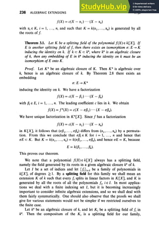 236 ALGEBRAIC EXTENSIONS
f(X} = c(X - IXd • • • (X - IX
n)
V, §3
with a, E K, i = 1, .. ., n, and such that K = k(1X1,... , IX
n} is generated by all
the roots of f
Theorem 3.1. Let K be a splitting field of the polynomial f(X} E k[X]. If
E is another splitting field of f, then there exists an isomorphism u:E -+ K
inducing the identity on k. If k eKe k", where ka
is an algebraic closure
of k, then any embedding of E in k!" inducing the identity on k must be an
isomorphism of E onto K.
Proof Let K" be an algebraic closure of K. Then K" is algebraic over
k, hence is an algebraic closure of k. By Theorem 2.8 there exists an
embedding
inducing the identity on k. We have a factorization
f(X} = c(X - PI} ... (X - Pn)
with Pi E E, i = 1, ... , n. The leading coefficient c lies in k. We obtain
f(X} = j"(X} = c(X - UP1} ... (X - uPn).
We have unique factorization in Ka[X]. Since f has a factorization
f(X} = c(X - 1X1} • • • (X - IX
n )
in K[X], it follows that (UP1' ..., uPn) differs from ((1(1' •. ., (l(n) by a permuta-
tion. From this we conclude that UPi E K for i = 1, ... , n and hence that
uE c K. But K = k(1X1,... , (l(n) = k(UP1' .. ., uPn), and hence uE = K, because
E = k(P1'.. ., Pn}·
This proves our theorem.
We note that a polynomial f(X} E k[X] always has a splitting field,
namely the field generated by its roots in a given algebraic closure ka
of k.
Let I be a set of indices and let {};}ieI be a family of polynomials in
k[X], of degrees ~ 1. By a splitting field for this family we shall mean an
extension K of k such that every}; splits in linear factors in K[X], and K is
generated by all the roots of all the polynomials Ii, i E I. In most applica-
tions we deal with a finite indexing set I, but it is becoming increasingly
important to consider infinite algebraic extensions, and so we shall deal with
them fairly systematically. One should also observe that the proofs we shall
give for various statements would not be simpler if we restricted ourselves to
the finite case.
Let ka
be an algebraic closure of k, and let K, be a splitting field of }; in
k". Then the compositum of the K, is a splitting field for our family,
 