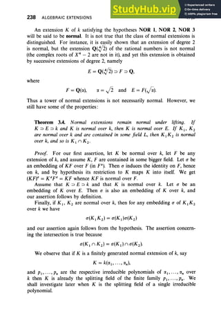 238 ALGEBRAIC EXTENSIONS V, §3
An extension K of k satisfying the hypotheses NOR 1, NOR 2, NOR 3
will be said to be normal. It is not true that the class of normal extensions is
distinguished, For instance, it is easily shown that an extension of degree 2
is normal, but the extension Q(,y2) of the rational numbers is not normal
(the complex roots of X4
- 2 are not in it), and yet this extension is obtained
by successive extensions of degree 2, namely
E = Q(,y2) ::::> F ::::> Q,
where
F = Q(a), a = J2 and E = F(fi)·
Thus a tower of normal extensions is not necessarily normal. However, we
still have some of the properties:
Theorem 3.4. Normal extensions remain normal under lifting. If
K ::::> E ::::> k and K is normal over k, then K is normal over E. If K I' K 2
are normal over k and are contained in some field L, then K I K2 is normal
over k, and so is K] II K2 •
Proof For our first assertion, let K be normal over k, let F be any
extension of k, and assume K, F are contained in some bigger field. Let a be
an embedding of KF over F (in P). Then o induces the identity on F, hence
on k, and by hypothesis its restriction to K maps K into itself. We get
(KF)l1 = Kl1pa = KF whence KF is normal over F.
Assume that K::::> E ::::> k and that K is normal over k. Let a be an
embedding of Kover E. Then a is also an embedding of Kover k, and
our assertion follows by definition.
Finally, if K I' K 2 are normal over k, then for any embedding o of K I K 2
over k we have
and our assertion again follows from the hypothesis. The assertion concern-
ing the intersection is true because
u(K I II K 2 ) = u(Kd II u(K2 ).
We observe that if K is a finitely generated normal extension of k, say
K = k(al , •• • , an),
and PJ, ... ,Pn are the respective irreducible polynomials of al, ... ,an over
k then K is already the splitting field of the finite family PI" ' " Pn' We
shall investigate later when K is the splitting field of a single irreducible
polynomial.
 