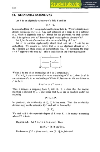 V, §4
§4. SEPARABLE EXTENSIONS
SEPARABLE EXTENSIONS 239
Let E be an algebraic extension of a field F and let
a:F ..... L
be an embedding of F in an algebraically closed field L. We investigate more
closely extensions of a to E. Any such extension of a maps E on a subfield
of L which is algebraic over «I: Hence for our purposes, we shall assume
that L is algebraic over aF, hence is equal to an algebraic closure of ol'.
Let S(J be the set of extensions of a to an embedding of E in L.
Let L' be another algebraically closed field, and let r: F ..... L' be an
embedding. We assume as before that L: is an algebraic closure of tF.
By Theorem 2.8, there exists an isomorphism A:L ..... L' extending the map
t o a-I applied to the field oF, This is illustrated in the following diagram :
L' +-l- - - - - - L
a*
+---- E ------+
I
t F +---- F ------+ aF
r a
We let S, be the set of embeddings of E in L: extending r.
If a" E S(J is an extension of a to an embedding of E in L, then A0 a" is
an extension of r to an embedding of E into L', because for the restriction to
F we have
A 0 a* = t 0 a-l oa = r.
Thus I. induces a mapping from S(J into S; It is clear that the inverse
mapping is induced by ).-1, and hence that S(J' S, are in bijection under the
mapping
a*H A 0 a*.
In particular, the cardinality of S(J' S, is the same. Thus this cardinality
depends only on the extension E/F, and will be denoted by
[E :FJs'
We shall call it the separable degree of E over F. It is mostly interesting
when E/F is finite.
Theorem 4.1. Let E ::::> F ::::> k be a tower. Then
[E: kJs = [E : FJs[F : kJs'
Furthermore, if E is finite over k, then [E :kJs is finite and
 