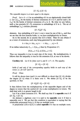 240 ALGEBRAIC EXTENSIONS
[E: kJ. ~ [E: k].
V. §4
The separable degree is at most equal to the degree.
Proof Let <1: k ~ L be an embedding of k in an algebraically closed field
L. Let {<1;}i e I be the family of distinct extensions of <1 to F, and for each i, let
{tij} be the family of distinct extensions of a, to E. By what we saw before,
each a, has precisely [E :F]s extensions to embeddings of E in L. The set of
embeddings {tij} contains precisely
[E: F]s[F: k]s
elements. Any embedding of E into Lover <1 must be one of the t ij' and thus
we see that the first formula holds, i.e, we have multiplicativity in towers.
As to the second, let us assume that Elk is finite. Then we can obtain E
as a tower of extensions, each step being generated by one element:
k c k(IX1) C k(IX1, IX2) c . . . C k(IX1, ..• , IX,) = E.
lf we define inductively FV
+1 = Fv(IXv+1) then by Proposition 2.7,
U;'(IXv+tl: Fv]s ~ U;'(IXv+1 ) : F.].
Thus our inequality is true in each step of the tower. By multiplicativity, it
follows that the inequality is true for the extension Elk, as was to be shown.
Corollary 4.2. Let E be finite over k, and E ::J F ::J k. The equality
[E :k]s = [E: k]
holds if and only if the corresponding equality holds in each step of the
tower, i.e. for ElF and Ffk.
Proof Clear.
It will be shown later (and it is not difficult to show) that [E : k]s divides
the degree [E :k] when E is finite over k. We define [E :k]i to be the
quotient, so that
[E : k]s[E : k]i = [E : k].
It then follows from the multiplicativity of the separable degree and of the
degree in towers that the symbol [E : k]i is also multiplicative in towers. We
shall deal with it at greater length in §6.
Let E be a finite extension of k. We shall say that E is separable over k if
[E : k]s = [E :k].
An element IX algebraic over k is said to be separable over k if k(IX) is
separable over k. We see that this condition is equivalent to saying that the
irreducible polynomial Irr(IX, k, X) has no multiple roots.
A polynomial f(X) E k[X] is called separable if it has no multiple roots.
 
