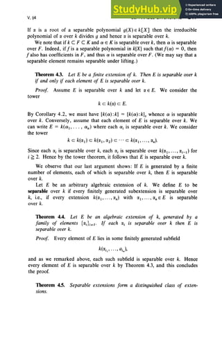 V, §4 SEPARABLE EXTENSIONS 241
If IX is a root of a separable polynomial g(X) E k[X] then the irreducible
polynomial of IX over k divides g and hence IX is separable over k.
We note that if keF C K and a E K is separable over k, then a is separable
over F. Indeed, iffis a separable polynomial in k[X] such thatf(a) = 0, then
f also has coefficients in F, and thus a is separable over F . (We may say that a
separable element remains separable under lifting.)
Theorem 4.3. Let E be a finite extension of k. Then E is separable over k
if and only if each element of E is separable over k.
Proof Assume E is separable over k and let IXE E. We consider the
tower
k c k(lX) c E.
By Corollary 4.2, we must have [k(a) :k] = [k(a) :k]s whence a is separable
over k. Conversely, assume that each element of E is separable over k. We
can write E = k(a, ... , an) where each ai is separable over k. We consider
the tower
Since each a, is separable over k, each lXi is separable over k(1X1, ••• , lXi-i) for
i ~ 2. Hence by the tower theorem, it follows that E is separable over k.
We observe that our last argument shows: If E is generated by a finite
number of elements, each of which is separable over k, then E is separable
over k.
Let E be an arbitrary algebraic extension of k. We define E to be
separable over k if every finitely generated subextension is separable over
k, i.e., if every extension k(1X1, •• • , IX
n) with 1X1, ••• , IX
n E E is separable
over k.
Theorem 4.4. Let E be an algebraic extension of k, generated by a
family of elements {lXi }ieI' If each a, is separable over k then E is
separable over k.
Proof Every element of E lies in some finitely generated subfield
and as we remarked above, each such subfield is separable over k. Hence
every element of E is separable over k by Theorem 4.3, and this concludes
the proof.
Theorem 4.5. Separable extensions form a distinguished class of exten-
sions.
 