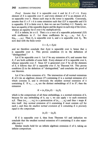 242 ALGEBRAIC EXTENSIONS V, §4
Proof Assume that E is separable over k and let E ~ F ~ k. Every
element of E is separable over F, and every element of F is an element of E,
so separable over k. Hence each step in the tower is separable. Conversely,
assume that E ~ F ~ k is some extension such that ElF is separable and Flk
is separable . If E is finite over k, then we can use Corollary 4.2 . Namely, we
have an equality of the separable degree and the degree in each step of the tower,
whence an equality for E over k by multiplicativity.
If E is infinite, let a E E. Then a is a root of a separable polynomial f(X)
with coefficients in F. Let these coefficients be an, " " ao. Let Fo =
k(an,... , ao)' Then Fo is separable over k, and a is separable over Fo. We
now deal with the finite tower
k c Fo c Fo(a)
and we therefore conclude that Fo(a) is separable over k, hence that a
is separable over k. This proves condition (1) in the definition of
" distinguished."
Let E be separable over k. Let F be any extension of k, and assume that
E, F are both subfields of some field. Every element of E is separable over k,
whence separable over F. Since EF is generated over F by all the elements
of E, it follows that EF is separable over F, by Theorem 4.4. This proves
condition (2) in the definition of "distinguished," and concludes the proof of
our theorem.
Let E be a finite extension of k. The intersection of all normal extensions
K of k (in an algebraic closure E") containing E is a normal extension of k
which contains E, and is obviously the smallest normal extension of k
containing E. If O"t, ..., a; are the distinct embeddings of E in E", then the
extension
which is the compositum of all these embeddings, is a normal extension of k,
because for any embedding of it, say r, we can apply r to each extension
O"iE. Then (rO"t, .. ., rO"n) is a permutation of (O"t, .. ., O"n) and thus r maps K
into itself. Any normal extension of k containing E must contain O"iE for
each i, and thus the smallest normal extension of k containing E is precisely
equal to the compositum
If E is separable over k, then from Theorem 4.5 and induction we
conclude that the smallest normal extension of k containing E is also separ-
able over k.
Similar results hold for an infinite algebraic extension E of k, taking an
infinite compositum.
 