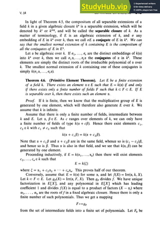 V,§4 SEPARABLE EXTENSIONS 243
In light of Theorem 4,5, the compositum of all separable extensions of a
field k in a given algebraic closure ka
is a separable extension, which will be
denoted by kS
or ksep
, and will be called the separable closure of k. As a
matter of terminology, if E is an algebraic extension of k, and a any
embedding of E in k' over k, then we call aE a conjugate of E in k' . We can
say that the smallest normal extension of k containing E is the compositum of
all the conjugates of E in P.
Let a be algebraic over k. If ai' , a, are the distinct embeddings of k(a)
into ka
over k, then we call a1a, , a.« the conjugates of a in k", These
elements are simply the distinct roots of the irreducible polynomial of a over
k. The smallest normal extension of k containing one of these conjugates is
simply k(a1a, ... , ara).
Theorem 4.6. (Primitive Element Theorem). Let E be a finite extension
of a field k. There exists an element a E E such that E = k(a) if and only
if there exists only a finite number of fields F such that k cz F c E. If E
is separable over k, then there exists such an element a.
Proof If k is finite, then we know that the multiplicative group of E is
generated by one element, which will therefore also generate E over k. We
assume that k is infinite.
Assume that there is only a finite number of fields, intermediate between
k and E. Let a, 13 E E. As c ranges over elements of k, we can only have
a finite number of fields of type k(a + cf3). Hence there exist elements c1 ,
C2 E k with C1 "# C2 such that
k(a + c1 f3 ) = k(a + C2f3).
Note that a + c1 f3 and a + C2f3 are in the same field, whence so is (c1 - C2)f3,
and hence so is 13. Thus a is also in that field, and we see that k(a, 13) can be
generated by one element.
Proceeding inductively, if E = k(a1, ... , an) then there will exist elements
c2 , ••• , Cn E k such that
E = k(~)
where ~ = a1 + C2a2 + ... + cnan. This proves half of our theorem.
Conversely, assume that E = k(a) for some a, and let f(X) = Irr(a, k, X).
Let k cz F c E. Let gF(X) = Irr(«, F, X). Then gF divides f. We have unique
factorization in E[X], and any polynomial in E[X] which has leading
coefficient 1 and divides f(X) is equal to a product of factors (X - ail where
a, . . . , an are the roots off in a fixed algebraic closure. Hence there is only a
finite number of such polynomials . Thus we get a mapping
F f--+ gF
from the set of intermediate fields into a finite set of polynomials. Let Fo be
 