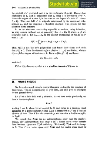 244 ALGEBRAIC EXTENSIONS V.§5
the subfield of F generated over k by the coefficients of gF(X), Then gF has
coefficients in Fo and is irreducible over Fo since it is irreducible over F.
Hence the degree of a. over Fo is the same as the degree of a. over F. Hence
F = Fo. Thus our field F is uniquely determined by its associated poly-
nomials gF' and our mapping is therefore injective. This proves the first
assertion of the theorem.
As to the statement concerning separable extensions, using induction,
we may assume without loss of generality that E = k(a., P) where a., pare
separable over k. Let CT1, ••• , CTn be the distinct embeddings of k(a., P) in ka
over k. Let
P(X) = n(CTia. + X CTjp - CTja. - XCTjP).
ii'j
Then P(X) is not the zero polynomial, and hence there exists C E k such
that P(c) =j:. O
. Then the elements CTj(a. + cP) (i = I, ..., n) are distinct, whence
k(a. + cP) has degree at least n over k. But n = [k(a., p) : k], and hence
k(a., P) = k(a. + cP),
as desired.
If E = k(a.), then we say that a. is a primitive element of E (over k).
§5. FINITE FIELDS
We have developed enough general theorems to describe the structure of
finite fields. This is interesting for its own sake, and also gives us examples
for the general theory.
Let F be a finite field with q elements. As we have noted previously, we
have a homomorphism
Z~F
sending 1 on 1, whose kernel cannot be 0, and hence is a principal ideal
generated by a prime number p since Z/pZ is embedded in F and F has no
divisors of zero. Thus F has characteristic p, and contains a field isomorphic
to Z/pZ.
We remark that Z/pZ has no automorphisms other than the identity.
Indeed, any automorphism must map 1 on 1, hence leaves every element
fixed because 1 generates Z/pZ additively. We identify Z/pZ with its image
in F. Then F is a vector space over Z/pZ, and this vector space must be
 
