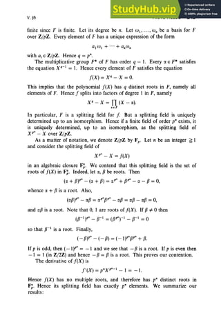 V, §5 FINITE FIELDS 245
finite since F is finite. Let its degree be n. Let W1, . . . , co; be a basis for F
over Z/pZ. Every element of F has a unique expression of the form
with a, E Z/pZ. Hence q = p".
The multiplicative group F* of F has order q - 1. Every IXE F* satisfies
the equation Xq-l = 1. Hence every element of F satisfies the equation
f(X) = X" - X = 0.
This implies that the polynomial f(X) has q distinct roots in F, namely all
elements of F. Hence f splits into factors of degree 1 in F, namely
X" - X = TI (X - IX).
~EF
In particular, F is a splitting field for f. But a splitting field is uniquely
determined up to an isomorphism. Hence if a finite field of order pn exists, it
is uniquely determined, up to an isomorphism, as the splitting field of
XP" - X over Z/pZ.
As a matter of notation, we denote Z/pZ by Fp • Let n be an integer ~ 1
and consider the splitting field of
xr - X = f(X)
in an algebraic closure F; . We contend that this splitting field is the set of
roots of f(X) in F;. Indeed, let IX, f3 be roots. Then
(IX + f3)P" - (IX + f3) = IXP" + f3P" - IX - f3 = 0,
whence IX + f3 is a root. Also,
(1Xf3)P" - 1Xf3 = IXP"f3P" - 1Xf3 = 1Xf3 - 1Xf3 = 0,
and 1Xf3 is a root. Note that 0, 1 are roots of f(X). If f3 =F °then
(P-l)P" - f3-1 = (f3P"r1 - p-l = °
so that f3-1
is a root. Finally,
(- f3)P" - (- f3) = (-l)P"f3P" + f3.
If p is odd, then (-l)P" = -1 and we see that - f3 is a root. If p is even then
-1 = 1 (in Z/2Z) and hence - f3 = f3 is a root. This proves our contention.
The derivative of f(X) is
f' (X ) = pnXP"-l - 1 = -1.
Hence f(X) has no multiple roots, and therefore has pn distinct roots in
F;. Hence its splitting field has exactly pn elements. We summarize our
results:
 