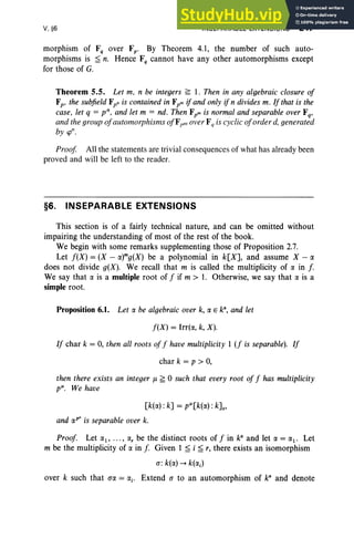 V, §6 INSEPARABLE EXTENSIONS 247
morphism of F, over Fp • By Theorem 4.1, the number of such auto-
morphisms is ~ n. Hence F, cannot have any other automorphisms except
for those of G.
Theorem 5.5. Let m, n be integers ~ 1. Then in any algebraic closure of
Fp' the subfield Fpn is contained in Fpm if and only if n divides m. If that is the
case, let q = v". and let m = nd. Then Fpm is normal and separable over Fq,
and the group ofautomorphisms ofFpm over Fq is cyclic oforder d. generated
by cp".
Proof All the statements are trivial consequences of what has already been
proved and will be left to the reader.
§6. INSEPARABLE EXTENSIONS
This section is of a fairly technical nature, and can be omitted without
impairing the understanding of most of the rest of the book.
We begin with some remarks supplementing those of Proposition 2.7.
Let f(X) = (X - a)mg(x) be a polynomial in k[X], and assume X - a
does not divide g(X). We recall that m is called the multiplicity of a in f.
We say that a is a multiple root of f if m > 1. Otherwise, we say that a is a
simple root.
Proposition 6.1. Let a be algebraic over k, a E k', and let
f(X) = Irrt«, k, X).
If char k = 0, then all roots off have multiplicity 1 (f is separable). If
char k = p > 0,
then there exists an integer J1 ~ °such that every root of f has multiplicity
pit. We have
[k(a) : k] = pit[k(a) : kJ.,
and aP' is separable over k.
Proof. Let al , ... , a, be the distinct roots of f in ka
and let a = al . Let
m be the multiplicity of a in f. Given 1 ~ i ~ r, there exists an isomorphism
a: k(a) --+ k(ai )
over k such that a« = ai' Extend a to an automorphism of ka
and denote
 