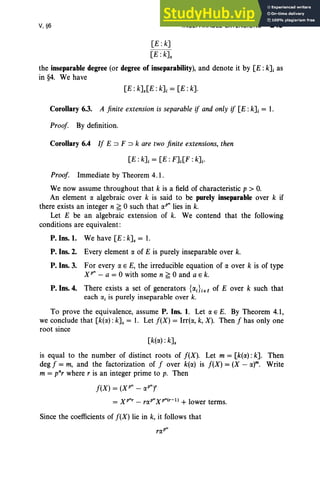 V, §6
[E : k]
[E: kJ.
INSEPARABLE EXTENSIONS 249
the inseparable degree (or degree of inseparability), and denote it by [E: kJi as
in §4. We have
[E: kJ.[E : kJi = [E: k].
Corollary 6.3. A finite extension is separable if and only if [E :kJi = 1.
Proof By definition.
Corollary 6.4 If E ::::> F ::::> k are two finite extensions, then
Proof. Immediate by Theorem 4.1.
We now assume throughout that k is a field of characteristic p > O
.
An element r:x algebraic over k is said to be purely inseparable over k if
there exists an integer n ~ 0 such that r:xP" lies in k.
Let E be an algebraic extension of k. We contend that the following
conditions are equivalent:
P. Ins. 1. We have [E: kJ. = 1.
P. Ins. 2. Every element r:x of E is purely inseparable over k.
P. Ins. 3. For every r:x E E, the irreducible equation of r:x over k is of type
Xp" - a = 0 with some n ~ 0 and a E k.
P. Ins. 4. There exists a set of generators {r:xJieI of E over k such that
each (Xi is purely inseparable over k.
To prove the equivalence, assume P. Ins. 1. Let r:x E E. By Theorem 4.1,
we conclude that [k(r:x) :kJ. = 1. Let f(X) = Irrt«, k, X). Then f has only one
root since
[k(r:x) : k].
is equal to the number of distinct roots of f(X). Let m = [k(r:x) : k]. Then
deg f = m, and the factorization of f over k(r:x) is f(X) = (X - r:xr. Write
m = pnr where r is an integer prime to p. Then
f(X) = (X p" - r:xP
"),
= xr: - rr:xP"Xp"(r-l) + lower terms.
Since the coefficients of f(X) lie in k, it follows that
 