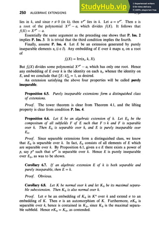 250 ALGEBRAIC EXTENSIONS V,§6
lies in k, and since r # 0 (in k), then rxP" lies in k. Let a = «", Then rx is
a root of the polynomial X r: - a, which divides f(X). It follows that
f(X) = XP" - a.
Essentially the same argument as the preceding one shows that P. Ins. 2
implies P. Ins. 3. It is trivial that the third condition implies the fourth.
Finally, assume P. Ins. 4. Let E be an extension generated by purely
inseparable elements a, (i E I). Any embedding of E over k maps rxi on a root
of
/;(X) = Irr(rxi' k, X).
But /;(X) divides some polynomial XP" - a, which has only one root. Hence
any embedding of E over k is the identity on each rxi' whence the identity on
E, and we conclude that [E: kJ. = 1, as desired.
An extension satisfying the above four properties will be called purely
inseparable.
Proposition 6.5. Purely inseparable extensions form a distinguished class
of extensions.
Proof. The tower theorem is clear from Theorem 4.1, and the lifting
property is clear from condition P. Ins. 4.
Proposition 6.6. Let E be an algebraic extension of k. Let Eo be the
compositum of all sub
fields F of E such that F::> k and F is separable
over k. Then Eo is separable over k, and E is purely inseparable over
e;
Proof. Since separable extensions form a distinguished class, we know
that Eo is separable over k. In fact, Eo consists of all elements of E which
are separable over k. By Proposition 6.1, given rx E E there exists a power of
p, say v: such that rxP" is separable over k. Hence E is purely inseparable
over Eo, as was to be shown.
Corollary 6.7. If an algebraic extension E of k is both separable and
purely inseparable, then E = k.
Proof. Obvious.
Corollary 6.8. Let K be normal over k and let Ko be its maximal separa-
ble subextension. Then Ko is also normal over k.
Proof. Let a be an embedding of Ko in K" over k and extend a to an
embedding of K. Then a is an automorphism of K. Furthermore, aKo is
separable over k, hence is contained in K o, since K o is the maximal separa-
ble subfield. Hence aKo = Ko, as contended.
 