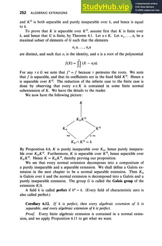 252 ALGEBRAIC EXTENSIONS V, §6
and KG is both separable and purely inseparable over k, and hence is equal
to k.
To prove that K is separable over K G
, assume first that K is finite over
k, and hence that G is finite, by Theorem 4.1. Let a E K. Let CT1, ... , CT, be a
maximal subset of elements of G such that the elements
are distinct, and such that CT) is the identity, and a is a root of the polynomial
,
f(X) = TI (X - CTia).
i=1
For any rEG we note that r = f because r permutes the roots. We note
that f is separable, and that its coefficients are in the fixed field KG. Hence a
is separable over KG. The reduction of the infinite case to the finite case is
done by observing that every a E K is contained in some finite normal
subextension of K . We leave the details to the reader.
We now have the following picture :
K
K KG
/ ° <,
Ko "'KG
~ ~.
Ko nKG
= k
By Proposition 6.6, K is purely inseparable over K o, hence purely insepara-
ble over KoKG
. Furthermore, K is separable over KG, hence separable over
KoKG
. Hence K = KoKG, thereby proving our proposition.
We see that every normal extension decomposes into a compositum of
a purely inseparable and a separable extension. We shall define a Galois ex-
tension in the next chapter to be a normal separable extension. Then K o
is Galois over k and the normal extension is decomposed into a Galois and a
purely inseparable extension. The group G is called the Galois group of the
extension Klk.
A field k is called perfect if kP = k. (Every field of characteristic zero is
also called perfect.)
Corollary 6.12. If k is perfect, then every algebraic extension of k is
separable, and every algebraic extension of k is perfect.
Proof Every finite algebraic extension is contained in a normal exten-
sion, and we apply Proposition 6.11 to get what we want.
 