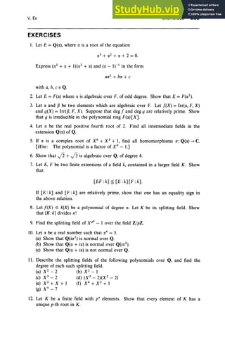 V, Ex
EXERCISES
1. Let E = Q((X), where (X is a root of the equation
Express ((X2 + (X + 1)((X2 + (X) and ((X - If· in the form
EXERCISES 253
with a, b, CEQ.
2. Let E = F((X) where (X is algebraic over F, of odd degree. Show that E = F((X2).
3. Let (X and Pbe two elements which are algebraic over F. Let f(X) = Irrt«, F, X)
and g(X) = Irr(p, F, X). Suppose that deg f and deg g are relatively prime. Show
that g is irreducible in the polynomial ring F((X) [X].
4. Let (X be the real positive fourth root of 2. Find all intermediate fields in the
extension Q((X) of Q.
5. If (X is a complex root of X6 + X3 + 1, find all homomorphisms a:Q((X) -+ C.
[Hint : The polynomial is a factor of X9
- 1.]
6. Show that j2 + J3 is algebraic over Q, of degree 4.
7. Let E, F be two finite extensions of a field k, contained in a larger field K. Show
that
[EF: k] ~ [E: k] [F :k].
If [E : k] and [F : k] are relatively prime, show that one has an equality sign in
the above relation.
8. Let !(X) E k[X] be a polynomial of degree n. Let K be its splitting field. Show
that [K :k] divides n!
9. Find the splitting field of XP8 - lover the field ZJpZ.
10. Let (X be a real number such that (X4 = 5.
(a) Show that Q(i(X2) is normal over Q.
(b) Show that Q((X + i(X) is normal over Q(i(X2).
(c) Show that Q((X + i(X) is not normal over Q.
11. Describe the splitting fields of the following polynomials over Q, and find the
degree of each such splitting field.
(a) X 2
- 2 (b) X 2
- 1
(c) X 3
- 2 (d) (X 3
- 2j(X 2
- 2)
(e) X2
+ X + 1 (f) X6
+ X3
+ 1
(g) X 5-7
12. Let K be a finite field with p' elements. Show that every element of K has a
unique p-th root in K .
 