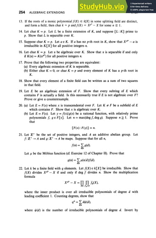 254 ALGEBRAIC EXTENSIONS V, Ex
13. If the roots of a monic polynomial f(X) E k[Xj in some splitting field are distinct,
and form a field, then char k = p and f(X) = xr - X for some n ~ 1.
14. Let char K = p. Let L be a finite extension of K, and suppose [L : K] prime to
p. Show that L is separable over K.
15. Suppose char K = p. Let a E K . If a has no p-th root in K, show that Xt" - a is
irreducible in K[X] for all positive integers n.
16. Let char K = p. Let a. be algebraic over K. Show that a. is separable if and only
if K(a.) = K(a.pn
) for all positive integers n.
17. Prove that the following two properties are equivalent:
(a) Every algebraic extension of K is separable.
(b) Either char K = 0, or char K = p and every element of K has a p-th root in
K.
18. Show that every element of a finite field can be written as a sum of two squares
in that field.
19. Let E be an algebraic extension of F. Show that every subring of E which
contains F is actually a field. Is this necessarily true if E is not algebraic over F?
Prove or give a counterexample.
20. (a) Let E = F(x) where x is transcendental over F. Let K 'i' F be a subfield of E
which contains F. Show that x is algebraic over K .
(b) Let E = F(x). Let y = f(x) fg(x) be a rational function, with relatively prime
polynomials f, g E F[x]. Let n = max(deg f, deg g). Suppose n ~ 1. Prove
that
[F(x) : F(y)] = n.
21. Let Z+ be the set of positive integers, and A an additive abelian group. Let
f : Z+ -> A and g: Z+ -> A be maps. Suppose that for all n,
f(n) = L g(d).
dl'
Let J.l be the Mobius function (cf. Exercise 12 of Chapter II). Prove that
g(n) = L J.l(nfd)f(d).
dl'
22. Let k be a finite field with q elements. Let f(X) E k[X] be irreducible. Show that
f(X) divides xqn - X if and only if deg f divides n. Show the multiplication
formula
xr - X = TI TI fAX),
dl' fdirr
where the inner product is over all irreducible polynomials of degree d with
leading coefficient 1. Counting degrees, show that
q' = L d"'(d),
dl'
where "'(d) is the number of irreducible polynomials of degree d. Invert by
 
