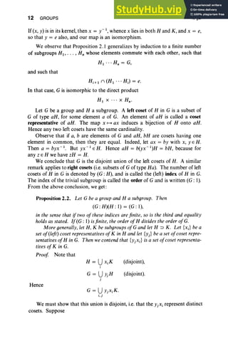 12 GROUPS I, §2
If (x, y) is in its kernel, then x = y-l, whence x lies in both Hand K, and x = e,
so that y = e also, and our map is an isomorphism.
We observe that Proposition 2. I generalizes by induction to a finite number
of subgroups HI' . . . , Hn whose elements commute with each other, such that
HI '" H; = G,
and such that
Hi+ 1 n (HI'" Hi) = e.
In that case, G is isomorphic to the direct product
HI x . . . x Hn •
Let G be a group and H a subgroup. A left coset of H in G is a subset of
G of type aH, for some element a of G. An element of aH is called a coset
representative of aH. The map x H ax induces a bijection of H onto aH.
Hence any two left cosets have the same cardinality.
Observe that if a, b are elements of G and aH, bH are cosets having one
element in common, then they are equal. Indeed, let ax = by with x, y E H.
Then a = byx" ', But yx- 1EH. Hence aH = b(yx-1)H = bH, because for
any ZEH we have zH = H.
We conclude that G is the disjoint union of the left cosets of H. A similar
remark applies to right cosets (i.e. subsets of G of type Ha). The number of left
cosets of H in G is denoted by (G : H), and is called the (left) index of H in G.
The index of the trivial subgroup is called the order of G and is written (G: I).
From the above conclusion, we get :
Proposition 2.2. Let G be a group and H a subgroup. Then
(G : H)(H : I) = (G : I),
in the sense that if two of these indices are finite, so is the third and equality
holds as stated. If(G: I) isfinite, the order ofH divides the order ofG.
More generally, let H, K be subgroups ofG and let H ::> K. Let {xJ be a
set of(left) coset representatives ofKin H and let {y) be a set ofcoset repre-
sentatives ofH in G. Then we contend that {YjXi} is a set ofcoset representa-
tives of K in G.
Proof Note that
(disjoint),
(disjoint).
Hence
G = UYjXiK.
i.j
We must show that this union is disjoint, i.e. that the YjXi represent distinct
cosets. Suppose
 