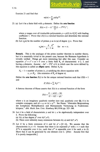 V, Ex
Exercise 21 and find that
m/J(n) = I f1(d)qn1
d.
din
EXERCISES 255
for m -+ 00 .
23. (a) Let k be a finite field with q elements. Define the zeta function
Z(t) = (1 - tj-I TI (1 - t deg p
f l,
P
where p ranges over all irreducible polynomials p = p(X) in k[X] with leading
coefficient 1. Prove that Z(t) is a rational function and determine this rational
function,
(b) Let 1tq(n) be the number of primes p as in (a) of degree ~ n. Prove that
q qm
1t (m)- - - -
q q - 1 m
Remark. This is the analogue of the prime number theorem in number theory,
but it is essentially trivial in the present case, because the Riemann hypothesis is
trivially verified. Things get more interesting fast after this case. Consider an
equation yZ = x3
+ ax + b over a finite field F, of characteristic *2, 3, and
having q elements. Assume -4a3
- 27bz *0, in which case the curve defined by
this equation is called an elliptic curve. Define N; by
N; - 1 = number of points (x, y) satisfying the above equation with
x, y E Fqn (the extension of F, of degree n).
Define the zeta function Z(t) to be the unique rational function such that Z(O) = 1
and
A famous theorem of Hasse asserts that Z(t) is a rational function of the form
(1 - IXt)(1 - iXt)
Z(t) = ,
(1 - t)(I - qt)
where IX is an imaginary quadratic number (not real, quadratic over Q), iX is its
complex conjugate, and lXiX = q, so IIXI = q1/2. See Hasse, ..Abstrakte Bergrundung
der komplexen Multiplikation und Riemannsche Vermutung in Funktionen-
korpern," Abh. Math. Sem. Univ. Hamburg 10 (1934) pp. 325-348.
24. Let k be a field of characteristic p and let t, u be algebraically independent over
k. Prove the following :
(a) k(t, u) has degree pZ over kit", uP).
(b) There exist infinitely many extensions between k(t, u) and k(tP, uP).
25. Let E be a finite extension of k and let p' = [E :k]i' We assume that the
characteristic is p > O. Assume that there is no exponent v' with s < r such that
EP'k is separable over k (i.e., such that IXP' is separable over k for each IX in E).
Show that E can be generated by one element over k. [Hint: Assume first that
E is purely inseparable.]
 