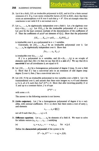 256 ALGEBRAIC EXTENSIONS V, Ex
26. Let k be a field,f(X) an irreducible polynomial in k[Xj, and let K be a finite normal
extension of k. If g, h are monic irreducible factors of!(X) in K[X], show that there
exists an automorphism a of Kover k such that 9 = h", Give an example when this
conclusion is not valid if K is not normal over k.
27. Let xI' . . . , x, be algebraically independent over a field k. Let y be algebraic over
k(x) = k(xl , • •• , x.). Let P(X.+d be the irreducible polynomial of y over k(x).
Let qJ(x) be the least common multiple of the denominators of the coefficients of
P. Then the coefficients of qJ(x)P are elements of k[x]. Show that the polynomial
!(XI , . .. , X.+l) = qJ(XI , .. . , X.)P(X.+d
is irreducible over k, as a polynomial in n + I variables.
Conversely, let f(XI' . . . , X.+I ) be an irreducible polynomial over k. Let
xI ' . • • , x. be algebraically independent over k. Show that
is irreducible over k(xl ' . . . , x.).
If f is a polynomial in n variables, and (b) = (bl , .. . , b.) is an n-tuple of
elements such that f(b) = 0, then we say that (b) is a zero of [. We say that (b) is
non-trivial if not all coordinates b, are equal to O
.
28. Let f(XI' •• • , X.) be a homogeneous polynomial of degree 2 (resp. 3) over a field
k. Show that if f has a non-trivial zero in an extension of odd degree (resp.
degree 2) over k, then f has a non-trivial zero in k.
29. Let f(X, Y) be an irreducible polynomial in two variables over a field k. Let t be
transcendental over k, and assume that there exist integers m, n "#0 and elements
a, b E k, ab "#0, such that [tat", btm
) = O
. Show that after inverting possibly X or
Y, and up to a constant factor, f is of type
Xmy' - C
with some C E k.
The answer to the following exercise is not known.
30. (Artin conjecture). Let f be a homogeneous polynomial of degree d in n vari-
ables, with rational coefficients. If n > d, show that there exists a root of unity (,
and elements
XI ' .. . , x, E Q[O
not all 0 such that f(xI' .•• , x.) = O
.
31. Difference equations. Let uI , .. . , Ud be elements of a field K . We want to solve
for infinite vectors (xo, xI' .. . , x., ...) satisfying
for n ~ d.
Define the characteristic polynomial of the system to be
 