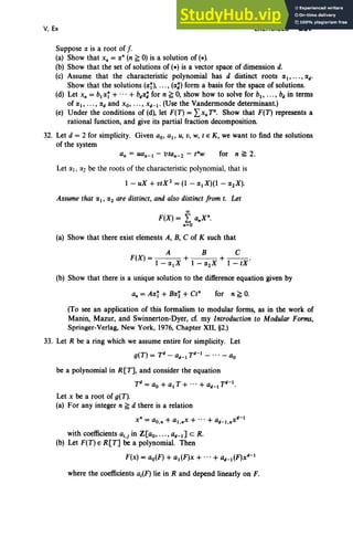 V, Ex EXERCISES 257
Suppose IX is a root of [.
(a) Show that x, =IX· (n ~ 0) is a solution of (.).
(b) Show that the set of solutions of (.) is a vector space of dimension d.
(c) Assume that the characteristic polynomial has d distinct roots IXI, •.. , IX
d•
Show that the solutions (IXl), . • . , (IX;) form a basis for the space of solutions.
(d) Let x, = bl IXI + ...+ bdIX; for n ~ 0, show how to solve for b., ..., bd in terms
of lXI' .. • , IXd and xo, ..., X d- I • (Use the Vandermonde determinant.)
(e) Under the conditions of (d), let F(T) = ~>. T·. Show that F(T) represents a
rational function, and give its partial fraction decomposition.
32. Let d = 2 for simplicity. Given ao, aI' u, v, W, t e K, we want to find the solutions
of the system
for n ~ 2.
Let lXI, IX2 be the roots of the characteristic polynomial, that is
Assume that lXI' IX2 are distinct, and also distinct from t. Let
00
F(X) = L a.X·.
• =0
(a) Show that there exist elements A, B, C of K such that
A B C
F(X) = + +--.
l-lXtX l-IX2X I-tX
(b) Show that there is a unique solution to the difference equation given by
for n ~ O.
(To see an application of this formalism to modular forms, as in the work of
Manin, Mazur, and Swinnerton-Dyer, cf. my Introduction to Modular Forms,
Springer-Verlag, New York, 1976, Chapter XII, §2.)
33. Let R be a ring which we assume entire for simplicity. Let
g(T) = Td- ad-ITd- I - ... - ao
be a polynomial in R[T], and consider the equation
Td= ao + al T + ... + ad-ITd-I.
Let x be a root of g(T).
(a) For any integer n ~ d there is a relation
with coefficients ai•j in Z[ao, ..., ad-I] C R.
(b) Let F(T) e R[T] be a polynomial. Then
F(x) = ao(F) + al (F)x + ... + ad-! (F)Xd-1
where the coefficients aj(F) lie in R and depend linearly on F.
 