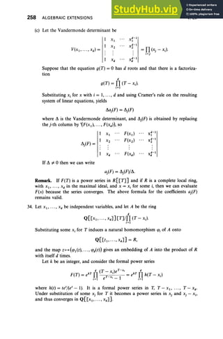 258 ALGEBRAIC EXTENSIONS
(c) Let the Vandermonde determinant be
= n(xj-xJ
i <j
V, Ex
Suppose that the equation g(T) = 0 has d roots and that there is a factoriza-
tion
d
g(T) = n(T - x.).
i=1
Substituting Xj for x with i = I, ... , d and using Cramer's rule on the resulting
system of linear equations, yields
~aiF) = ~j(F)
where ~ is the Vandermonde determinant, and ~j(F) is obtained by replacing
the j-th column by '(F(xtl, ..., F(xd »), so
XI F(xtl
d-I
XI
X2 F(X2) d-I
~j(F) =
X2
Xd F(xd) d-I
X
d
If ~ i= 0 then we can write
aiF) = ~j(F}/~.
Remark. If F(T) is a power series in R[[T]J and if R is a complete local ring,
with XI ' . . . , Xd in the maximal ideal, and X = Xj for some i, then we can evaluate
F(x) because the series converges. The above formula for the coefficients aj(F)
remains valid.
34. Let Xl' . . . , X d be independent variables, and let A be the ring
d
Q[[x1, • •• , Xd]J [T]/n (T - xJ
i=1
Substituting some x, for T induces a natural homomorphism CfJj of A onto
and the map Z I-> (CfJdz), ... , CfJd(Z») gives an embedding of A into the product of R
with itself d times.
Let k be an integer, and consider the formal power series
d (T ) t - » d
F(T) = ekT n ;~j e • = ekT
nh(T - xJ
j;l e •- 1 j;l
where h(t)=te'/(et-I). It is a formal power series in T, T-x l , ... , T-xd •
Under substitution of some xj for T it becomes a power series in xj and xj - Xj,
and thus converges in Q[[x1, .. . , xd ] ],
 