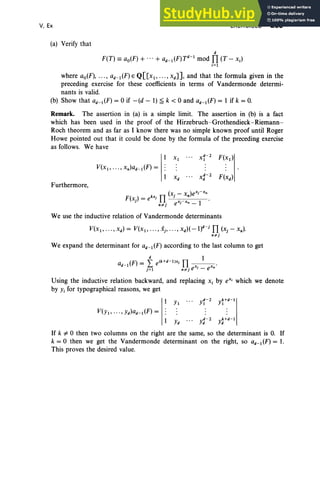 V, Ex
(a) Verify that
EXERCISES 259
d
F(T) == ao(F) + ... + ad_tlF)Td-1mod TI (T - Xi)
i= l
where ao(F), ... , ad-tlF)eQ[[x1" " , XdJ], and that the formula given in the
preceding exercise for these coefficients in terms of Vandermonde determi-
nants is valid.
(b) Show that ad-tlF) = 0 if -(d - 1) ~ k < 0 and ad-1(F) = 1 if k = 0,
Remark. The assertion in (a) is a simple limit. The assertion in (b) is a fact
which has been used in the proof of the Hirzebruch -Grothendieck-Riemann-
Roch theorem and as far as I know there was no simple known proof until Roger
Howe pointed out that it could be done by the formula of the preceding exercise
as follows. We have
V(X1,..., x.)ad-1(F) =
Furthermore,
We use the inductive relation of Vandermonde determinants
V(X1, ···, xd) = V(x1, ... , Xj" '" xd)(_l)d-j
TI (Xj - x.) .
• ",j
We expand the determinant for ad-l (F) according to the last column to get
d 1
a _ (F) = " e(k+d-1lXj TI .
d 1 ~ x · x
j=l ."'je J - e "
Using the inductive relation backward, and replacing Xi by eX' which we denote
by Yi for typographical reasons, we get
Yd y: - 2 y~ +d-l
If k of- 0 then two columns on the right are the same, so the determinant is O
. If
k = 0 then we get the Vandermonde determinant on the right, so ad - 1 (F) = 1.
This proves the desired value.
 