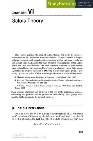 CHAPTER VI
Galois Theory
This chapter contains the core of Galoi s theory . We study the group of
automorphisms of a finite (and sometimes infinite) Galois extension at length,
and give examples, such as cyclotomic extensions, abelian extensions, and even
non-abelian ones, leading into the study of matrix representations of the Galois
group and their classifications. We shall mention a number of fundamental
unsolved problems, the most notable of which is whether given a finite group
G, there exists a Galois extension of Q having this group as Galois group. Three
surveys give recent points of view on those questions and sizeable bibliographies:
B. MATZAT, Konstruktive Galoistheorie, Springer Lecture Notes 1284, 1987
B. MATZAT , Uberdas Umkehrproblem derGaloisschen Theorie,lahrsbericht Deutsch.
Mat.-Verein. 90 (1988), pp. 155-183
J. P. SERRE, Topics in Galois theory, course at Harvard, 1989 , Jones and Bartlett,
Boston 1992
More specific references will be given in the text at the appropriate moment
concerning this problem and the problem of determining Galois groups over
specific fields, especially the rational numbers.
§1. GALOIS EXTENSIONS
Let K be a field and let G be a group of automorphisms of K . We denote
by KG the subset of K consisting of all elements x E K such that x" = x for all
(J E G. It is also called the fixed field of G. It is a field because if x, y E KG then
(x + y)a = x" + ya = X + Y
261
S. Lang, Algebra
© Springer Science+Business Media LLC 2002
 