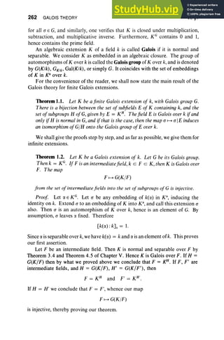 262 GALOIS THEORY VI, §1
for all (J E G, and similarly, one verifies that K is closed under multiplication,
subtraction, and multiplicative inverse. Furthermore, KG contains 0 and 1,
hence contains the prime field.
An algebraic extension K of a field k is called Galois if it is normal and
separable. We consider K as embedded in an algebraic closure. The group of
automorphisms of Kover k is called the Galois group of Kover k, and is denoted
by G(K/k), GK/b Gal(K/k), or simply G. It coincides with the set of embeddings
of Kin 10 over k.
For the convenience of the reader, we shall now state the main result of the
Galois theory for finite Galois extensions.
Theorem 1.1. Let K be afinite Galois extension of k, with Galois group G.
There is a bijection between the set ofsubfields E of K containing k, and the
set ofsubgroups H ofG, given by E = KH
• Thefield E is Galois overk ifand
only ifH is normalin G, and if that is the case, then the map (J H (J IE induces
an isomorphism ofGIH onto the Galois groupofE overk.
We shall give the proofs step by step, and as far as possible, we give them for
infinite extensions.
Theorem 1.2. Let K be a Galois extension of k. Let G be its Galois group.
Then k = KG. If F is an intermediate field, k cz F c K, then K is Galois over
F. The map
FH G(KIF)
from the set ofintermediate fields into the set of subgroups ofG is injective.
Proof Let o: E KG. Let (J be any embedding of k(r:x.) in K", inducing the
identity on k. Extend (J to an embedding of K into K",and call this extension (J
also. Then (J is an automorphism of Kover k, hence is an element of G. By
assumption, (J leaves !X fixed. Therefore
[k(r:x.) :k]s = 1.
Since r:x. is separable over k, we have k(r:x.) = k and r:x. is an element of k. This proves
our first assertion.
Let F be an intermediate field. Then K is normal and separable over F by
Theorem 3.4 and Theorem 4.5 of Chapter V. Hence K is Galois over F. IfH =
G(K/F) then by what we proved above we conclude that F = KH. If F, F' are
intermediate fields, and H = G(K/F), H' = G(K/F'), then
F = KH
and F' = KH'.
If H = H' we conclude that F = F', whence our map
FH G(KIF)
is injective, thereby proving our theorem.
 